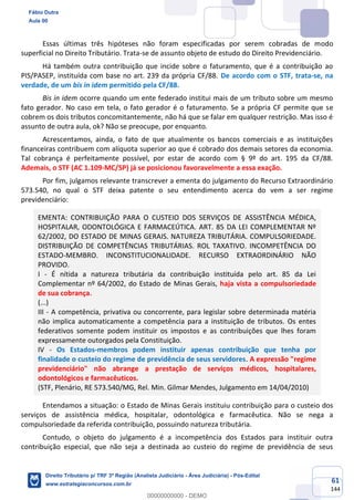 61
144
Essas últimas três hipóteses não foram especificadas por serem cobradas de modo
superficial no Direito Tributário. Trata-se de assunto objeto de estudo do Direito Previdenciário.
Há também outra contribuição que incide sobre o faturamento, que é a contribuição ao
PIS/PASEP, instituída com base no art. 239 da própria CF/88. De acordo com o STF, trata-se, na
verdade, de um bis in idem permitido pela CF/88.
Bis in idem ocorre quando um ente federado institui mais de um tributo sobre um mesmo
fato gerador. No caso em tela, o fato gerador é o faturamento. Se a própria CF permite que se
cobrem os dois tributos concomitantemente, não há que se falar em qualquer restrição. Mas isso é
assunto de outra aula, ok? Não se preocupe, por enquanto.
Acrescentamos, ainda, o fato de que atualmente os bancos comerciais e as instituições
financeiras contribuem com alíquota superior ao que é cobrado dos demais setores da economia.
Tal cobrança é perfeitamente possível, por estar de acordo com § 9º do art. 195 da CF/88.
Ademais, o STF (AC 1.109-MC/SP) já se posicionou favoravelmente a essa exação.
Por fim, julgamos relevante transcrever a ementa do julgamento do Recurso Extraordinário
573.540, no qual o STF deixa patente o seu entendimento acerca do vem a ser regime
previdenciário:
EMENTA: CONTRIBUIÇÃO PARA O CUSTEIO DOS SERVIÇOS DE ASSISTÊNCIA MÉDICA,
HOSPITALAR, ODONTOLÓGICA E FARMACEÚTICA. ART. 85 DA LEI COMPLEMENTAR Nº
62/2002, DO ESTADO DE MINAS GERAIS. NATUREZA TRIBUTÁRIA. COMPULSORIEDADE.
DISTRIBUIÇÃO DE COMPETÊNCIAS TRIBUTÁRIAS. ROL TAXATIVO. INCOMPETÊNCIA DO
ESTADO-MEMBRO. INCONSTITUCIONALIDADE. RECURSO EXTRAORDINÁRIO NÃO
PROVIDO.
I - É nítida a natureza tributária da contribuição instituída pelo art. 85 da Lei
Complementar nº 64/2002, do Estado de Minas Gerais, haja vista a compulsoriedade
de sua cobrança.
(...)
III - A competência, privativa ou concorrente, para legislar sobre determinada matéria
não implica automaticamente a competência para a instituição de tributos. Os entes
federativos somente podem instituir os impostos e as contribuições que lhes foram
expressamente outorgados pela Constituição.
IV - Os Estados-membros podem instituir apenas contribuição que tenha por
finalidade o custeio do regime de previdência de seus servidores. A expressão "regime
previdenciário" não abrange a prestação de serviços médicos, hospitalares,
odontológicos e farmacêuticos.
(STF, Plenário, RE 573.540/MG, Rel. Min. Gilmar Mendes, Julgamento em 14/04/2010)
Entendamos a situação: o Estado de Minas Gerais instituiu contribuição para o custeio dos
serviços de assistência médica, hospitalar, odontológica e farmacêutica. Não se nega a
compulsoriedade da referida contribuição, possuindo natureza tributária.
Contudo, o objeto do julgamento é a incompetência dos Estados para instituir outra
contribuição especial, que não seja a destinada ao custeio do regime de previdência de seus
Fábio Dutra
Aula 00
Direito Tributário p/ TRF 3ª Região (Analista Judiciário - Área Judiciária) - Pós-Edital
www.estrategiaconcursos.com.br
0
00000000000 - DEMO
 