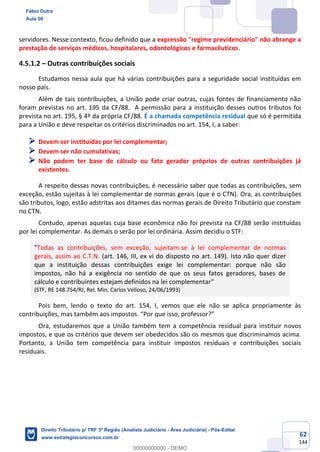 62
144
servidores. Nesse contexto, ficou definido que a expressão "regime previdenciário" não abrange a
prestação de serviços médicos, hospitalares, odontológicos e farmacêuticos.
4.5.1.2 – Outras contribuições sociais
Estudamos nessa aula que há várias contribuições para a seguridade social instituídas em
nosso país.
Além de tais contribuições, a União pode criar outras, cujas fontes de financiamento não
foram previstas no art. 195 da CF/88. A permissão para a instituição desses outros tributos foi
prevista no art. 195, § 4º da própria CF/88. É a chamada competência residual que só é permitida
para a União e deve respeitar os critérios discriminados no art. 154, I, a saber:
➢ Devem ser instituídas por lei complementar;
➢ Devem ser não cumulativas;
➢ Não podem ter base de cálculo ou fato gerador próprios de outras contribuições já
existentes.
A respeito dessas novas contribuições, é necessário saber que todas as contribuições, sem
exceção, estão sujeitas à lei complementar de normas gerais (que é o CTN). Ora, as contribuições
são tributos, logo, estão adstritas aos ditames das normas gerais de Direito Tributário que constam
no CTN.
Contudo, apenas aquelas cuja base econômica não foi prevista na CF/88 serão instituídas
por lei complementar. As demais o serão por lei ordinária. Assim decidiu o STF:
"Todas as contribuições, sem exceção, sujeitam-se à lei complementar de normas
gerais, assim ao C.T.N. (art. 146, III, ex vi do disposto no art. 149). Isto não quer dizer
que a instituição dessas contribuições exige lei complementar: porque não são
impostos, não há a exigência no sentido de que os seus fatos geradores, bases de
cálculo e contribuintes estejam definidos na lei complementar"
(STF, RE 148.754/RJ, Rel. Min. Carlos Velloso, 24/06/1993)
Pois bem, lendo o texto do art. 154, I, vemos que ele não se aplica propriamente às
contribuições, mas também aos impostos. “Por que isso, professor?”
Ora, estudaremos que a União também tem a competência residual para instituir novos
impostos, e que os critérios que devem ser obedecidos são os mesmos que discriminamos acima.
Portanto, a União tem competência para instituir impostos residuais e contribuições sociais
residuais.
Fábio Dutra
Aula 00
Direito Tributário p/ TRF 3ª Região (Analista Judiciário - Área Judiciária) - Pós-Edital
www.estrategiaconcursos.com.br
0
00000000000 - DEMO
 