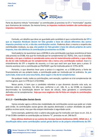 63
144
Parte da doutrina intitula “nominadas” as contribuições já previstas na CF e “inominadas” aquelas
que chamamos de residuais. Da mesma forma, os impostos residuais também são conhecidos por
impostos inominados.
Contudo, um detalhe que deve ser guardado pelo candidato é que o entendimento do STF é
que os Impostos Residuais devem ter fato gerador e base de cálculo diferentes dos outros
impostos previstos na lei, e não das contribuições sociais. Podemos dizer o mesmo a respeito das
contribuições residuais, ou seja, elas podem ter fato gerador e base de cálculo próprios de outro
imposto, mas não idênticos às contribuições já existentes na CF/88.
Você poderia me questionar que a COFINS é uma contribuição cuja base econômica já havia
sido prevista na CF/88, mas que foi instituída por lei complementar (LC 70/91). Sim, isso é verdade.
Contudo, a lei que a instituiu é considerada como uma lei materialmente ordinária, e que o fato
de ela ter sido instituída por lei complementar não a torna uma contribuição residual. Esse é o
entendimento do STF a respeito do assunto, e é isso que você tem que levar para a prova. O
mesmo acontece com a contribuição ao PIS/PASEP, que foi instituída pelas LC 7/70 e 8/70.
Portanto, o que devemos levar para a prova é o seguinte: se a CF/88 previu a fonte de
financiamento em seu próprio texto, a contribuição pode ser instituída por lei ordinária. Se, por
outro lado, trata-se de uma nova fonte, deve seguir o rito da lei complementar.
De qualquer modo, todas as contribuições, sem exceção, sujeitam-se à lei complementar de
normas gerais, que é o CTN (Lei 5.172/1966).
Nesse ponto, é bom que o candidato relembre o que dissemos durante esta aula, ao
falarmos sobre os impostos. Foi dito que, conforme o art. 146, III, a, da CF/88, os impostos
discriminados na Constituição devem ter bases de cálculo, fatos geradores e contribuintes
definidos em lei complementar. Veja que essa exigência não foi feita em relação às contribuições
especiais.
4.5.1.3 – Contribuições Sociais Gerais
Vamos estudar agora a última das modalidades de contribuições sociais que pode ser criada
pela União. As contribuições sociais gerais são aquelas destinadas a custear atividades do poder
público na área social, mas que não estejam destinadas à seguridade social.
Como exemplo, podemos citar o salário-educação que foi instituído com base no art. 212, §
5º da CF/88 e também as contribuições ao Sistema “S”, previstas no art. 240 da CF.
Estas últimas destinam-se ao custeio dos Serviços Sociais Autônomos (SESC, SENAI etc.). A
classificação delas como contribuições sociais gerais deriva-se do próprio entendimento do STF.
Fábio Dutra
Aula 00
Direito Tributário p/ TRF 3ª Região (Analista Judiciário - Área Judiciária) - Pós-Edital
www.estrategiaconcursos.com.br
0
00000000000 - DEMO
 