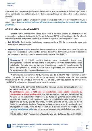 64
144
Estas entidades são pessoas jurídicas de direito privado, não pertencendo à administração pública
direta ou indireta, mas realizam atividades de interesse público, e por isso podem receber recursos
públicos.
Vejam que se trata de um caso em que os recursos são destinados a outras entidades, que
não o Estado. Por esse motivo, podemos afirmar que tais contribuições são exemplos de tributos
parafiscais.
4.5.1.3.1 – Natureza Jurídica do FGTS
Existem fortes controvérsias sobre qual seria a natureza jurídica da contribuição dos
empregadores ao Fundo de Garantia do Tempo de Serviço (FGTS), se tributária ou não. Para fins de
concursos públicos, é importante saber que existem as seguintes contribuições ao FGTS:
• Lei 8.036/90: Contribuição tradicional, correspondente a 8% da remuneração paga pelo
empregador ao trabalhador;
• Lei Complementar 110/01: Contribuição correspondente a 10% sobre o montante de todos os
depósitos realizados ao FGTS durante o período do contrato de trabalho, em caso de despedida
de empregado sem justa causa. É a denominada multa de 10% do FGTS.
Observação: A LC 110/01 também instituiu outra contribuição devida pelos
empregadores à alíquota de 0,5% sobre a remuneração devida mensalmente a cada
trabalhador. Contudo, esta, por expressa disposição na referida lei complementar, foi
devida pelo prazo de 60 meses, a contar de sua exigibilidade, que se iniciou em 2002.
Por conseguinte, não é mais devida atualmente.
A contribuição tradicional ao FGTS, instituída pela Lei 8.036/90, não se caracteriza como
tributo, em razão de os recursos não serem destinados ao Estado, mas, sim, aos próprios
trabalhadores. Nesse sentido, o Plenário do STF, em 1987, formulou decisão no âmbito do RE
100.249-S/SP, cuja ementa foi parcialmente transcrita abaixo:
Fundo de Garantia por Tempo de Serviço. Sua natureza jurídica. Constituição, art. 165,
XIII. Lei nº 5.107, de 13.9.1966.
As contribuições para o FGTS não se caracterizam como crédito tributário ou
contribuições a tributo equiparáveis. Sua sede está no art. 165, XIII, da Constituição.
Assegura-se ao trabalhador estabilidade, ou fundo de garantia equivalente. Dessa
garantia, de índole social, promana, assim, a exigibilidade pelo trabalhador do
pagamento do FGTS, quando despedido, na forma prevista em lei. Cuida-se de um
direito do trabalhador. Dá-lhe o Estado garantia desse pagamento. A contribuição pelo
empregador, no caso, deflui do fato de ser ele o sujeito passivo da obrigação, de
natureza trabalhista e social, que encontra, na regra constitucional aludida, sua fonte.
(...)
(STF, RE 100.249-2/SP, Plenário, Rel. p/ Acórdão Min. Néri da Silveira, DJU 01/07/1988)
Fábio Dutra
Aula 00
Direito Tributário p/ TRF 3ª Região (Analista Judiciário - Área Judiciária) - Pós-Edital
www.estrategiaconcursos.com.br
0
00000000000 - DEMO
 