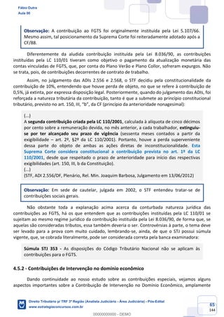 65
144
Observação: A contribuição ao FGTS foi originalmente instituída pela Lei 5.107/66.
Mesmo assim, tal posicionamento da Suprema Corte foi reiteradamente adotado após a
CF/88.
Diferentemente da aludida contribuição instituída pela Lei 8.036/90, as contribuições
instituídas pela LC 110/01 tiveram como objetivo o pagamento da atualização monetária das
contas vinculadas de FGTS, que, por conta do Plano Verão e Plano Collor, sofreram expurgos. Não
se trata, pois, de contribuições decorrentes de contrato de trabalho.
Assim, no julgamento das ADIs 2.556 e 2.568, o STF decidiu pela constitucionalidade da
contribuição de 10%, entendendo que houve perda de objeto, no que se refere à contribuição de
0,5%, já extinta, por expressa disposição legal. Posteriormente, quando do julgamento das ADIs, foi
reforçada a natureza tributária da contribuição, tanto é que a submete ao princípio constitucional
tributário, previsto no art. 150, III, “b”, da CF (princípio da anterioridade nonagesimal):
(...)
A segunda contribuição criada pela LC 110/2001, calculada à alíquota de cinco décimos
por cento sobre a remuneração devida, no mês anterior, a cada trabalhador, extinguiu-
se por ter alcançado seu prazo de vigência (sessenta meses contados a partir da
exigibilidade – art. 2º, §2º da LC 110/2001). Portanto, houve a perda superveniente
dessa parte do objeto de ambas as ações diretas de inconstitucionalidade. Esta
Suprema Corte considera constitucional a contribuição prevista no art. 1º da LC
110/2001, desde que respeitado o prazo de anterioridade para início das respectivas
exigibilidades (art. 150, III, b da Constituição).
(...)
(STF, ADI 2.556/DF, Plenário, Rel. Min. Joaquim Barbosa, Julgamento em 13/06/2012)
Observação: Em sede de cautelar, julgada em 2002, o STF entendeu tratar-se de
contribuições sociais gerais.
Não obstante toda a explanação acima acerca da conturbada natureza jurídica das
contribuições ao FGTS, há os que entendem que as contribuições instituídas pela LC 110/01 se
sujeitam ao mesmo regime jurídico da contribuição instituída pela Lei 8.036/90, de forma que, se
aquelas são consideradas tributos, essa também deveria o ser. Controvérsias à parte, o tema deve
ser levado para a prova com muito cuidado, lembrando-se, ainda, de que o STJ possui súmula
vigente, que, se cobrada literalmente, pode ser considerada correta pela banca examinadora:
Súmula STJ 353 - As disposições do Código Tributário Nacional não se aplicam às
contribuições para o FGTS.
4.5.2 - Contribuições de Intervenção no domínio econômico
Dando continuidade ao nosso estudo sobre as contribuições especiais, vejamos alguns
aspectos importantes sobre a Contribuição de Intervenção no Domínio Econômico, amplamente
Fábio Dutra
Aula 00
Direito Tributário p/ TRF 3ª Região (Analista Judiciário - Área Judiciária) - Pós-Edital
www.estrategiaconcursos.com.br
0
00000000000 - DEMO
 
