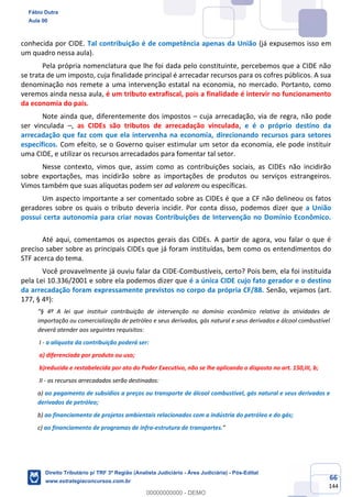 66
144
conhecida por CIDE. Tal contribuição é de competência apenas da União (já expusemos isso em
um quadro nessa aula).
Pela própria nomenclatura que lhe foi dada pelo constituinte, percebemos que a CIDE não
se trata de um imposto, cuja finalidade principal é arrecadar recursos para os cofres públicos. A sua
denominação nos remete a uma intervenção estatal na economia, no mercado. Portanto, como
veremos ainda nessa aula, é um tributo extrafiscal, pois a finalidade é intervir no funcionamento
da economia do país.
Note ainda que, diferentemente dos impostos – cuja arrecadação, via de regra, não pode
ser vinculada –, as CIDEs são tributos de arrecadação vinculada, e é o próprio destino da
arrecadação que faz com que ela intervenha na economia, direcionando recursos para setores
específicos. Com efeito, se o Governo quiser estimular um setor da economia, ele pode instituir
uma CIDE, e utilizar os recursos arrecadados para fomentar tal setor.
Nesse contexto, vimos que, assim como as contribuições sociais, as CIDEs não incidirão
sobre exportações, mas incidirão sobre as importações de produtos ou serviços estrangeiros.
Vimos também que suas alíquotas podem ser ad valorem ou específicas.
Um aspecto importante a ser comentado sobre as CIDEs é que a CF não delineou os fatos
geradores sobre os quais o tributo deveria incidir. Por conta disso, podemos dizer que a União
possui certa autonomia para criar novas Contribuições de Intervenção no Domínio Econômico.
Até aqui, comentamos os aspectos gerais das CIDEs. A partir de agora, vou falar o que é
preciso saber sobre as principais CIDEs que já foram instituídas, bem como os entendimentos do
STF acerca do tema.
Você provavelmente já ouviu falar da CIDE-Combustíveis, certo? Pois bem, ela foi instituída
pela Lei 10.336/2001 e sobre ela podemos dizer que é a única CIDE cujo fato gerador e o destino
da arrecadação foram expressamente previstos no corpo da própria CF/88. Senão, vejamos (art.
177, § 4º):
“§ 4º A lei que instituir contribuição de intervenção no domínio econômico relativa às atividades de
importação ou comercialização de petróleo e seus derivados, gás natural e seus derivados e álcool combustível
deverá atender aos seguintes requisitos:
I - a alíquota da contribuição poderá ser:
a) diferenciada por produto ou uso;
b)reduzida e restabelecida por ato do Poder Executivo, não se lhe aplicando o disposto no art. 150,III, b;
II - os recursos arrecadados serão destinados:
a) ao pagamento de subsídios a preços ou transporte de álcool combustível, gás natural e seus derivados e
derivados de petróleo;
b) ao financiamento de projetos ambientais relacionados com a indústria do petróleo e do gás;
c) ao financiamento de programas de infra-estrutura de transportes.”
Fábio Dutra
Aula 00
Direito Tributário p/ TRF 3ª Região (Analista Judiciário - Área Judiciária) - Pós-Edital
www.estrategiaconcursos.com.br
0
00000000000 - DEMO
 