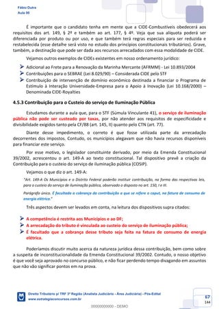 67
144
É importante que o candidato tenha em mente que a CIDE-Combustíveis obedecerá aos
requisitos dos art. 149, § 2º e também ao art. 177, § 4º. Veja que sua alíquota poderá ser
diferenciada por produto ou por uso, e que também terá regras especiais para ser reduzida e
restabelecida (esse detalhe será visto no estudo dos princípios constitucionais tributários). Grave,
também, a destinação que pode ser dada aos recursos arrecadados com essa modalidade de CIDE.
Vejamos outros exemplos de CIDEs existentes em nosso ordenamento jurídico:
➢ Adicional ao Frete para a Renovação da Marinha Mercante (AFRMM) - Lei 10.893/2004
➢ Contribuições para o SEBRAE (Lei 8.029/90) – Considerada CIDE pelo STF
➢ Contribuição de intervenção de domínio econômico destinada a financiar o Programa de
Estímulo à Interação Universidade-Empresa para o Apoio à Inovação (Lei 10.168/2000) –
Denominada CIDE-Royalties
4.5.3 Contribuição para o Custeio do serviço de Iluminação Pública
Estudamos durante a aula que, para o STF (Súmula Vinculante 41), o serviço de iluminação
pública não pode ser custeado por taxas, por não atender aos requisitos de especificidade e
divisibilidade exigidos tanto pela CF/88 (art. 145, II) quanto pelo CTN (art. 77).
Diante desse impedimento, o correto é que fosse utilizada parte da arrecadação
decorrentes dos impostos. Contudo, os municípios alegavam que não havia recursos disponíveis
para financiar este serviço.
Por esse motivo, o legislador constituinte derivado, por meio da Emenda Constitucional
39/2002, acrescentou o art. 149-A ao texto constitucional. Tal dispositivo prevê a criação da
Contribuição para o custeio do serviço de iluminação pública (COSIP).
Vejamos o que diz o art. 149-A:
“Art. 149-A Os Municípios e o Distrito Federal poderão instituir contribuição, na forma das respectivas leis,
para o custeio do serviço de iluminação pública, observado o disposto no art. 150, I e III.
Parágrafo único. É facultada a cobrança da contribuição a que se refere o caput, na fatura de consumo de
energia elétrica.”
Três aspectos devem ser levados em conta, na leitura dos dispositivos supra citados:
➢ A competência é restrita aos Municípios e ao DF;
➢ A arrecadação do tributo é vinculada ao custeio do serviço de iluminação pública;
➢ É facultado que a cobrança desse tributo seja feita na fatura de consumo de energia
elétrica.
Poderíamos discutir muito acerca da natureza jurídica dessa contribuição, bem como sobre
a suspeita de inconstitucionalidade da Emenda Constitucional 39/2002. Contudo, o nosso objetivo
é que você seja aprovado no concurso público, e não ficar perdendo tempo divagando em assuntos
que não vão significar pontos em na prova.
Fábio Dutra
Aula 00
Direito Tributário p/ TRF 3ª Região (Analista Judiciário - Área Judiciária) - Pós-Edital
www.estrategiaconcursos.com.br
0
00000000000 - DEMO
 