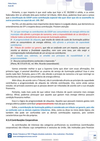 68
144
Portanto, o que importa é que você saiba que hoje a EC 39/2002 é válida, e os entes
federados têm se utilizado dela para instituir tal tributo. Além disso, podemos levar para a prova
que a classificação da COSIP como contribuição especial não quer dizer que ela se assemelhe às
outras previstas no caput do art. 149. Ok?
Por fim, um dos pontos mais importantes deste tópico é o julgado abaixo, que demonstra os
entendimentos do STF a respeito dessa contribuição. Prestem atenção:
“I - Lei que restringe os contribuintes da COSIP aos consumidores de energia elétrica do
município não ofende o princípio da isonomia, ante a impossibilidade de se identificar e
tributar todos os beneficiários do serviço de iluminação pública.
II - A progressividade da alíquota, que resulta do rateio do custo da iluminação pública
entre os consumidores de energia elétrica, não afronta o princípio da capacidade
contributiva.
III - Tributo de caráter sui generis, que não se confunde com um imposto, porque sua
receita se destina a finalidade específica, nem com uma taxa, por não exigir a
contraprestação individualizada de um serviço ao contribuinte.
IV - Exação que, ademais, se amolda aos princípios da razoabilidade e da
proporcionalidade.
V - Recurso extraordinário conhecido e improvido.”
(Pleno, RE 573.675-SC, rel. Min. Ricardo Lewandowski)
Vamos entender melhor o que a Suprema Corte quis dizer com essas afirmações. Em
primeiro lugar, é possível identificar os usuários do serviço de iluminação pública? Essa é uma
tarefa nada fácil. Portanto, para o STF, não ofende o princípio da isonomia a lei que restringir os
contribuintes da COSIP aos consumidores de energia elétrica.
Além disso, de acordo com o Tribunal, não é considerada afronta ao princípio da capacidade
contributiva a progressividade da alíquota da referida contribuição. Ora, como ainda vamos
estudar, tal princípio assevera que as pessoas devem ser tributadas de acordo com a sua situação
financeira.
Portanto, nada mais justo do que cobrar mais tributos de quem consome mais energia
elétrica. Afinal, podemos pressupor que aqueles que gastam mais energia elétrica possuem
condição financeira melhor.
Essa é a lógica da progressividade de alíquotas. Aqueles que possuem maiores gastos com
energia elétrica podem contribuir proporcionalmente mais do que os demais.
Enfim, a contribuição de iluminação pública é considerada um tributo sui generis, pois não
se confunde com as demais espécies tributárias. Aliás, como eu disse no início deste tópico, ela
também não pode ser confundida com as demais contribuições especiais, pois contém
características que lhe são próprias.
4.5.4 Contribuições Corporativas
As contribuições de interesse das categorias profissionais ou econômicas (contribuições
corporativas) são tributos cuja competência é exclusiva da União. São instituídas para financiar
Fábio Dutra
Aula 00
Direito Tributário p/ TRF 3ª Região (Analista Judiciário - Área Judiciária) - Pós-Edital
www.estrategiaconcursos.com.br
0
00000000000 - DEMO
 