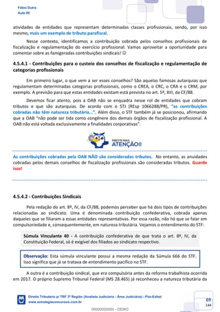 69
144
atividades de entidades que representam determinadas classes profissionais, sendo, por isso
mesmo, mais um exemplo de tributo parafiscal.
Nesse contexto, identificamos a contribuição cobrada pelos conselhos profissionais de
fiscalização e regulamentação do exercício profissional. Vamos aproveitar a oportunidade para
comentar sobre as famigeradas contribuições sindicais! ☺
4.5.4.1 - Contribuições para o custeio dos conselhos de fiscalização e regulamentação de
categorias profissionais
Em primeiro lugar, o que vem a ser esses conselhos? São aquelas famosas autarquias que
regulamentam determinadas categorias profissionais, como o CREA, o CRC, o CRA e o CRM, por
exemplo. A previsão para que estas entidades existam está prevista no art. 5º, XIII, da CF/88.
Devemos ficar atento, pois a OAB não se enquadra nesse rol de entidades que cobram
tributos e que são autarquias. De acordo com o STJ (REsp 1066288/PR), “as contribuições
cobradas não têm natureza tributária...”. Além disso, o STF também já se posicionou, afirmando
que a OAB “não pode ser tida como congênere dos demais órgãos de fiscalização profissional. A
OAB não está voltada exclusivamente a finalidades corporativas”.
As contribuições cobradas pela OAB NÃO são consideradas tributos. No entanto, as anuidades
cobradas pelos demais conselhos de fiscalização profissionais são consideradas tributos. Guarde
isso!
4.5.4.2 - Contribuições Sindicais
Pela redação do art. 8º, IV, da CF/88, podemos perceber que há dois tipos de contribuições
relacionadas ao sindicato. Uma é denominada contribuição confederativa, cobrada apenas
daqueles que se filiaram a essas entidades representativas. Por essa razão, não há que se falar em
compulsoriedade e, consequentemente, em natureza tributária. Vejamos o entendimento do STF:
Súmula Vinculante 40 - A contribuição confederativa de que trata o art. 8º, IV, da
Constituição Federal, só é exigível dos filiados ao sindicato respectivo.
Observação: Esta súmula vinculante possui a mesma redação da Súmula 666 do STF.
Isso significa que já se tratava de entendimento pacífico no STF.
A outra é a contribuição sindical, que era compulsória antes da reforma trabalhista ocorrida
em 2017. O próprio Supremo Tribunal Federal (MS 28.465) já reconheceu a natureza tributária da
Fábio Dutra
Aula 00
Direito Tributário p/ TRF 3ª Região (Analista Judiciário - Área Judiciária) - Pós-Edital
www.estrategiaconcursos.com.br
0
00000000000 - DEMO
 