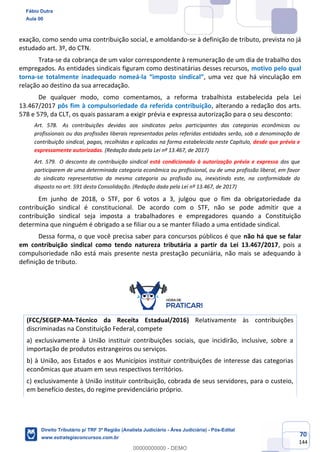 70
144
exação, como sendo uma contribuição social, e amoldando-se à definição de tributo, prevista no já
estudado art. 3º, do CTN.
Trata-se da cobrança de um valor correspondente à remuneração de um dia de trabalho dos
empregados. As entidades sindicais figuram como destinatárias desses recursos, motivo pelo qual
torna-se totalmente inadequado nomeá-la “imposto sindical”, uma vez que há vinculação em
relação ao destino da sua arrecadação.
De qualquer modo, como comentamos, a reforma trabalhista estabelecida pela Lei
13.467/2017 pôs fim à compulsoriedade da referida contribuição, alterando a redação dos arts.
578 e 579, da CLT, os quais passaram a exigir prévia e expressa autorização para o seu desconto:
Art. 578. As contribuições devidas aos sindicatos pelos participantes das categorias econômicas ou
profissionais ou das profissões liberais representadas pelas referidas entidades serão, sob a denominação de
contribuição sindical, pagas, recolhidas e aplicadas na forma estabelecida neste Capítulo, desde que prévia e
expressamente autorizadas. (Redação dada pela Lei nº 13.467, de 2017)
Art. 579. O desconto da contribuição sindical está condicionado à autorização prévia e expressa dos que
participarem de uma determinada categoria econômica ou profissional, ou de uma profissão liberal, em favor
do sindicato representativo da mesma categoria ou profissão ou, inexistindo este, na conformidade do
disposto no art. 591 desta Consolidação. (Redação dada pela Lei nº 13.467, de 2017)
Em junho de 2018, o STF, por 6 votos a 3, julgou que o fim da obrigatoriedade da
contribuição sindical é constitucional. De acordo com o STF, não se pode admitir que a
contribuição sindical seja imposta a trabalhadores e empregadores quando a Constituição
determina que ninguém é obrigado a se filiar ou a se manter filiado a uma entidade sindical.
Dessa forma, o que você precisa saber para concursos públicos é que não há que se falar
em contribuição sindical como tendo natureza tributária a partir da Lei 13.467/2017, pois a
compulsoriedade não está mais presente nesta prestação pecuniária, não mais se adequando à
definição de tributo.
(FCC/SEGEP-MA-Técnico da Receita Estadual/2016) Relativamente às contribuições
discriminadas na Constituição Federal, compete
a) exclusivamente à União instituir contribuições sociais, que incidirão, inclusive, sobre a
importação de produtos estrangeiros ou serviços.
b) à União, aos Estados e aos Municípios instituir contribuições de interesse das categorias
econômicas que atuam em seus respectivos territórios.
c) exclusivamente à União instituir contribuição, cobrada de seus servidores, para o custeio,
em benefício destes, do regime previdenciário próprio.
Fábio Dutra
Aula 00
Direito Tributário p/ TRF 3ª Região (Analista Judiciário - Área Judiciária) - Pós-Edital
www.estrategiaconcursos.com.br
0
00000000000 - DEMO
 