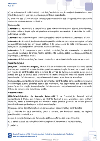 71
144
d) exclusivamente à União instituir contribuições de intervenção no domínio econômico, que
incidirão, inclusive, sobre as receitas decorrentes de exportação.
e) à União e aos Estados instituir contribuições de interesse das categorias profissionais que
atuam em seus respectivos territórios.
Comentário:
Alternativa A: Realmente, a competência para instituir contribuições sociais, que incidirão,
inclusive, sobre a importação de produtos estrangeiros ou serviços, é exclusiva da União.
Alternativa correta.
Alternativa B: Tais contribuições são de competência exclusiva da União. Alternativa errada.
Alternativa C: A instituição de contribuição previdenciária para o custeio do regime próprio
de previdência social dos servidores públicos é de competência de cada ente federado, em
relação aos seus respectivos servidores. Alternativa errada.
Alternativa D: A competência para instituir contribuições de intervenção no domínio
econômico é exclusiva da União. Porém, as CIDEs não incidirão sobre receitas decorrentes de
exportação. Alternativa errada.
Alternativa E: Tais contribuições são de competência exclusiva da União. Alternativa errada.
Gabarito: Letra A
(FCC/Pref. Teresina-PI-Advogado/2016) Caso um determinado Município brasileiro decida
instituir, em seu território, contribuições previstas na Constituição Federal, ele poderá fazê-lo
em relação às contribuições para o custeio do serviço de iluminação pública, desde que o
Estado em que se localiza esse Município não a tenha instituído, mas não poderá instituir
contribuições de interesse das categorias econômicas em atuação neste Município.
Comentário: A competência tributária para instituir contribuições para o custeio do serviço
de iluminação pública pertence apenas aos municípios, não dependendo dos Estados para
que o façam. Em relação às contribuições de interesse das categorias econômicas, trata-se de
tributo de competência exclusiva da União.
Gabarito: Errada
(FCC/TCM-GO-Auditor de Controle Externo/2015) A Constituição Federal atribui
competência à União, aos Estados, ao Distrito Federal e aos Municípios para instituir
impostos, taxas e contribuições de melhoria. Essas pessoas jurídicas de direito público
também têm competência para instituir contribuições.
De acordo com a Constituição Federal, os Municípios podem instituir contribuições
a) 1. cobrada de seus servidores, para o custeio, em benefício destes, do regime
previdenciário estatutário e
2. para o custeio do serviço de iluminação pública, na forma das respectivas leis.
b) 1. para o custeio do serviço de iluminação pública, na forma das respectivas leis,
2. sociais e
Fábio Dutra
Aula 00
Direito Tributário p/ TRF 3ª Região (Analista Judiciário - Área Judiciária) - Pós-Edital
www.estrategiaconcursos.com.br
0
00000000000 - DEMO
 