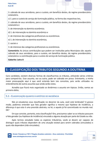 72
144
3. cobrada de seus servidores, para o custeio, em benefício destes, do regime previdenciário
estatutário.
c) 1. para o custeio do serviço de iluminação pública, na forma das respectivas leis,
2. cobrada de seus servidores, para o custeio, em benefício destes, do regime previdenciário
estatutário e
3. de intervenção no domínio econômico.
d) 1. de intervenção no domínio econômico e
2. de interesse das categorias profissionais ou econômicas.
e) 1. de intervenção no domínio econômico,
2. sociais e
3. de interesse das categorias profissionais ou econômicas.
Comentário: As únicas contribuições que podem ser instituídas pelos Municípios são: aquela
cobrada de seus servidores, para o custeio, em benefício destes, do regime previdenciário
estatutário e a contribuição para o custeio do serviço de iluminação pública.
Gabarito: Letra A
5 - CLASSIFICAÇÃO DOS TRIBUTOS SEGUNDO A DOUTRINA
Caro candidato, existem diversas formas de classificarmos os tributos, utilizando vários critérios
para compará-los. Esse assunto, vez ou outra, pode ser cobrado em prova. Entretanto, a minha
maior preocupação aqui é que você entenda bem tais conceitos, pois serão utilizados no
entendimento de outros assuntos que ainda serão vistos.
Acredito que ficará mais organizado se dividirmos o assunto em tópicos. Então, vamos ao
primeiro deles.
5.1 - CLASSIFICAÇÃO QUANTO À HIPÓTESE DE INCIDÊNCIA
Nós já estudamos essa classificação no decorrer da aula, você está lembrado? A grosso
modo, podemos entender que fato gerador significa o mesmo que hipótese de incidência, a
diferença é que esta é uma previsão abstrata, na lei, e aquele já foi concretizado no mundo real.
Ok?
Em que consiste, portanto, esta classificação? Ora, precisamos saber se os tributos possuem
o fato gerador (ou hipótese de incidência) vinculado a alguma atuação por parte do Estado ou não.
Após termos estudado todas as espécies tributárias, vocês já devem ser capazes de
distinguir quais tributos dependem de uma atuação estatal para serem cobrados (vinculados) e
quais não dependem (não vinculados).
Fábio Dutra
Aula 00
Direito Tributário p/ TRF 3ª Região (Analista Judiciário - Área Judiciária) - Pós-Edital
www.estrategiaconcursos.com.br
0
00000000000 - DEMO
 
