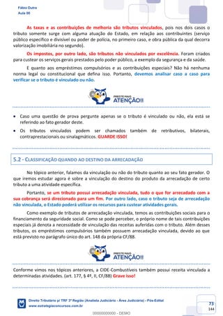 73
144
As taxas e as contribuições de melhoria são tributos vinculados, pois nos dois casos o
tributo somente surge com alguma atuação do Estado, em relação aos contribuintes (serviço
público específico e divisível ou poder de polícia, no primeiro caso, e obra pública da qual decorra
valorização imobiliária no segundo).
Os impostos, por outro lado, são tributos não vinculados por excelência. Foram criados
para custear os serviços gerais prestados pelo poder público, a exemplo da segurança e da saúde.
E quanto aos empréstimos compulsórios e as contribuições especiais? Não há nenhuma
norma legal ou constitucional que defina isso. Portanto, devemos analisar caso a caso para
verificar se o tributo é vinculado ou não.
• Caso uma questão de prova pergunte apenas se o tributo é vinculado ou não, ela está se
referindo ao fato gerador deste.
• Os tributos vinculados podem ser chamados também de retributivos, bilaterais,
contraprestacionais ou sinalagmáticos. GUARDE ISSO!
5.2 - CLASSIFICAÇÃO QUANDO AO DESTINO DA ARRECADAÇÃO
No tópico anterior, falamos da vinculação ou não do tributo quanto ao seu fato gerador. O
que iremos estudar agora é sobre a vinculação do destino do produto da arrecadação de certo
tributo a uma atividade específica.
Portanto, se um tributo possui arrecadação vinculada, tudo o que for arrecadado com a
sua cobrança será direcionado para um fim. Por outro lado, caso o tributo seja de arrecadação
não vinculada, o Estado poderá utilizar os recursos para custear atividades gerais.
Como exemplo de tributos de arrecadação vinculada, temos as contribuições sociais para o
financiamento da seguridade social. Como se pode perceber, o próprio nome de tais contribuições
especiais já denota a necessidade de vinculação das receitas auferidas com o tributo. Além desses
tributos, os empréstimos compulsórios também possuem arrecadação vinculada, devido ao que
está previsto no parágrafo único do art. 148 da própria CF/88.
Conforme vimos nos tópicos anteriores, a CIDE-Combustíveis também possui receita vinculada a
determinadas atividades. (art. 177, § 4º, II, CF/88) Grave isso!
Fábio Dutra
Aula 00
Direito Tributário p/ TRF 3ª Região (Analista Judiciário - Área Judiciária) - Pós-Edital
www.estrategiaconcursos.com.br
0
00000000000 - DEMO
 