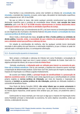 74
144
Para facilitar o seu entendimento, vamos citar também os tributos de arrecadação não
vinculada, a exemplo dos impostos, os quais, como regra, não podem ter destinações específicas,
salvo o disposto no art. 167, IV da CF/88.
No que se refere às taxas, não existe qualquer previsão constitucional que determine
destinação específica para o produto da arrecadação desse tributo, com exceção das taxas
judiciárias, pois o art. 98, § 2° da CF/88 vinculou expressamente as receitas decorrentes desse
tributo para custear os serviços afetos às atividades específicas da Justiça.
É de se destacar que, no entendimento do STF, a lei (nem mesmo as Constituições Estaduais
ou Leis Orgânicas dos municípios e do Distrito Federal) não pode vincular a arrecadação das taxas
a pessoas jurídicas de direito privado.
Desse modo, a destinação das taxas, só pode ser feita a fundos públicos ou entidades de
direito público, havendo, ainda, a necessidade de que o destino da arrecadação tenha relação
com a atividade estatal que justificou a cobrança da taxa.
Em relação às contribuições de melhoria, não faz qualquer sentido terem destinação
vinculada à obra pública da qual decorreu a valorização imobiliária, já que o tributo só pode ser
cobrado após a realização da obra, e a consequente valorização.
5.3 - CLASSIFICAÇÃO QUANTO À FINALIDADE
Nem sempre a instituição e cobrança de tributos tem como finalidade a arrecadação de
recursos. Não podemos negar que essa é, quase sempre, a finalidade do Estado. Qual este é o
objetivo principal do tributo, diz-se que se trata de tributo fiscal.
Contudo, atualmente, a tributação pode ser utilizada para intervir na economia do país.
Estes são os tributos extrafiscais. Cite-se, por exemplo, a hipótese de o Governo querer restringir
a importação de determinado produto. Como fazer isso? Ora, basta que ele majore as alíquotas do
Imposto de Importação e os reflexos surgirão imediatamente.
De acordo com Nabais (2009), a principal função da extrafiscalidade é a prossecução de
objetivos econômico-sociais. O referido autor ainda argumenta que a extrafiscalidade em sentido
próprio engloba as normas jurídicas de tributação, por meio de impostos e majoração de
impostos, e também as normas jurídicas de não tributação, podendo ser efetivada mediante a
concessão de benefícios fiscais.
Para Paulo de Barros Carvalho (2013), não existe tributo que se presta unicamente à
fiscalidade ou à extrafiscalidade. Continua o autor que: “os dois objetivos convivem, harmônicos,
na mesma figura impositiva, sendo apenas lícito verificar que, por vezes, um predomina sobre o
outro”.
Continuando no nosso exemplo, por mais que se diga que o Imposto de Importação tenha
como finalidade principal a intervenção na economia, há como objetivo secundário, ainda que
mínimo, a obtenção de recursos.
Fábio Dutra
Aula 00
Direito Tributário p/ TRF 3ª Região (Analista Judiciário - Área Judiciária) - Pós-Edital
www.estrategiaconcursos.com.br
0
00000000000 - DEMO
 