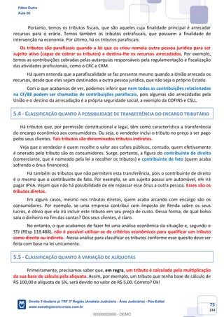 75
144
Portanto, temos os tributos fiscais, que são aqueles cuja finalidade principal é arrecadar
recursos para o erário. Temos também os tributos extrafiscais, que possuem a finalidade de
intervenção na economia. Por último, há os tributos parafiscais.
Os tributos são parafiscais quando a lei que os criou nomeia outra pessoa jurídica para ser
sujeito ativo (capaz de cobrar os tributos) e destina-lhe os recursos arrecadados. Por exemplo,
temos as contribuições cobradas pelas autarquias responsáveis pela regulamentação e fiscalização
das atividades profissionais, como o CRC e CRM.
Há quem entenda que a parafiscalidade se faz presente mesmo quando a União arrecada os
recursos, desde que eles sejam destinados a outra pessoa jurídica, que não seja o próprio Estado.
Com o que acabamos de ver, podemos inferir que nem todas as contribuições relacionadas
na CF/88 podem ser chamadas de contribuições parafiscais, pois algumas são arrecadadas pela
União e o destino da arrecadação é a própria seguridade social, a exemplo da COFINS e CSLL.
5.4 - CLASSIFICAÇÃO QUANTO À POSSIBILIDADE DE TRANSFERÊNCIA DO ENCARGO TRIBUTÁRIO
Há tributos que, por permissão constitucional e legal, têm como característica a transferência
do encargo econômico aos consumidores. Ou seja, o vendedor inclui o tributo no preço a ser pago
pelos seus clientes. Tais tributos são denominados tributos indiretos.
Veja que o vendedor é quem recolhe o valor aos cofres públicos, contudo, quem efetivamente
é onerado pelo tributo são os consumidores. Surge, portanto, a figura do contribuinte de direito
(comerciante, que é nomeado pela lei a recolher os tributos) e contribuinte de fato (quem acaba
sofrendo o ônus financeiro).
Há também os tributos que não permitem esta transferência, pois o contribuinte de direito
é o mesmo que o contribuinte de fato. Por exemplo, se um sujeito possui um automóvel, ele irá
pagar IPVA. Vejam que não há possibilidade de ele repassar esse ônus a outra pessoa. Esses são os
tributos diretos.
Em alguns casos, mesmo nos tributos diretos, quem acaba arcando com encargo são os
consumidores. Por exemplo, se uma empresa contribui com Imposto de Renda sobre os seus
lucros, é óbvio que ela irá incluir este tributo em seu preço de custo. Dessa forma, de qual bolso
saiu o dinheiro no fim das contas? Dos seus clientes, é claro.
No entanto, o que acabamos de fazer foi uma análise econômica da situação e, segundo o
STJ (REsp 118.488), não é possível utilizar-se de critérios econômicos para qualificar um tributo
como direito ou indireto. Nossa análise para classificar os tributos conforme esse quesito deve ser
feita com base na lei unicamente.
5.5 - CLASSIFICAÇÃO QUANTO À VARIAÇÃO DE ALÍQUOTAS
Primeiramente, precisamos saber que, em regra, um tributo é calculado pela multiplicação
da sua base de cálculo pela alíquota. Assim, por exemplo, um tributo que tenha base de cálculo de
R$ 100,00 e alíquota de 5%, será devido no valor de R$ 5,00. Correto? Ok!
Fábio Dutra
Aula 00
Direito Tributário p/ TRF 3ª Região (Analista Judiciário - Área Judiciária) - Pós-Edital
www.estrategiaconcursos.com.br
0
00000000000 - DEMO
 