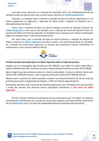 76
144
Com base nesse raciocínio, se a alíquota for invariável, isto é, 5%, independentemente da
variação da base de cálculo, para mais ou para menos, teremos um tributo proporcional.
Contudo, se a alíquota variar conforme a variação da base de cálculo, poderemos ter um
tributo progressivo ou regressivo, a depender da forma como a alíquota se comporta com a
alteração da base de cálculo.
Assim, caso o aumento da base de cálculo implique aumento da alíquota, teremos um
tributo progressivo, como ocorre, por exemplo, com o imposto de renda das pessoas físicas, em
que há uma tabela com diversas alíquotas. O resultado é que as pessoas com maiores rendimentos
pagam um imposto maior, e não apenas proporcional.
Por outro lado, caso o aumento da base de cálculo ocasione a redução da alíquota do
tributo, teremos um tributo regressivo, que não é comum, mas teoricamente deve ser estudado.
Se o imposto de renda fosse regressivo, as pessoas que auferissem maiores rendimentos se
submeteriam a uma curiosa incidência inferior.
O tributo proporcional pode gerar um efeito regressivo sobre a renda das pessoas.
Imagine que um computador seja vendido por R$ 5.000,00 e que sobre tal venda incida ICMS, à
alíquota hipotética de 10%. Isso faria com que o imposto devido resultasse no valor de R$ 500,00.
Agora imagine que duas pessoas compram o mesmo computador, mas que a primeira tenha uma
renda de R$ 10.000,00 mensais, e que a segunda tenha uma renda de R$ 5.000,00 mensais.
Observe que o consumo do mesmo produto resultaria no comprometimento de 5% da renda da
primeira pessoa para o pagamento do imposto, e 10% da renda da segunda pessoa.
Concluímos, portanto, que o consumo do mesmo produto gera uma tributação mais onerosa sobre
a renda das pessoas que possuem menor capacidade contributiva, o que seria um efeito
regressivo.
Por fim, fazemos referência ao momento em que comentamos que “em regra” um tributo é
calculado pela multiplicação da sua base de cálculo pela alíquota, pois teoricamente poderíamos
ter um tributo fixo, isto é, um valor fixo independentemente de qualquer base de cálculo.
Fábio Dutra
Aula 00
Direito Tributário p/ TRF 3ª Região (Analista Judiciário - Área Judiciária) - Pós-Edital
www.estrategiaconcursos.com.br
0
00000000000 - DEMO
 
