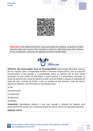77
144
Vídeo Extra: Com objetivo de tornar nossa aula ainda mais didática, eu gravei um vídeo
tratando sobre este assunto. Para visualizá-lo, basta ler o QR Code acima com a câmera
do seu smartphone, utilizando um aplicativo de leitura de QR Codes.
(FCC/Pref. São Paulo-Auditor Fiscal do Município/2012) Determinado Município instituiu,
por lei, Imposto sobre a Propriedade Predial e Territorial Urbana (IPTU), com as sequintes
características: o fato gerador é a propriedade, posse ou domínio útil de bem imóvel
localizado na zona urbana do Município; o sujeito passivo é o proprietário, possuidor ou
titular do domínio útil; a base de cálculo é o valor venal do imóvel; a alíquota é estipulada em
faixas de valor, variando de 0,25% a 1,5%, na medida em que aumenta a base de cálculo.
Quanto às alíquotas, este IPTU pode ser classificado como
a) fixo.
b) proporcional.
c) progressivo.
d) regressivo.
e) seletivo.
Comentário: Aprendemos durante a aula que, quando a alíquota do imposto varia
positivamente de acordo com o aumento da base de cálculo, temos um imposto progressivo.
Gabarito: Letra C
Fábio Dutra
Aula 00
Direito Tributário p/ TRF 3ª Região (Analista Judiciário - Área Judiciária) - Pós-Edital
www.estrategiaconcursos.com.br
0
00000000000 - DEMO
 