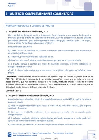 78
144
6 - QUESTÕES COMPLEMENTARES COMENTADAS
NOÇÕES INTRODUTÓRIAS E CONCEITO DE TRIBUTOS
FCC/Pref. São Paulo-SP-Auditor Fiscal/2012
Um contribuinte deixou de emitir o documento fiscal referente a uma prestação de serviço
tributada pelo ISS, tributo de competência municipal, e, como consequência, foi-lhe aplicada
penalidade pecuniária pelo descumprimento dessa obrigação acessória (art. 230, caput,
inciso V, alínea "a" do Decreto Municipal 52.703/11)
Essa penalidade pecuniária
a) é taxa, pois tem a finalidade de ressarcir o erário pelo dano causado pelo descumprimento
de uma obrigação acessória.
b) é imposto, pois está prevista na legislação do ISS.
c) não é imposto, mas é tributo, em sentido amplo, pois tem natureza compulsória.
d) é tributo, porque é cobrado por meio de atividade vinculada, conforme estabelece o
Código Tributário Nacional.
e) não é tributo, pois sanção pelo cometimento de ato ilícito não pode ser definida como
tributo.
Comentário: Primeiramente devemos lembrar do conceito legal de tributo. Vejamos o art. 3º do
CTN: “Art. 3º Tributo é toda prestação pecuniária compulsória, em moeda ou cujo valor nela se
possa exprimir, que não constitua sanção de ato ilícito, instituída em lei e cobrada mediante
atividade administrativa plenamente vinculada.” Ora, o contribuinte está sendo penalizado por ter
deixado de emitir documento fiscal. Logo, não é tributo.
Gabarito: Letra E
FCC/PGM-Teresina-PI-Procurador Municipal/2010
A partir do conceito legal de tributo, é possível afirmar que a multa NÃO é espécie de tributo
porque o tributo
a) pode ser objeto de compensação, anistia e remissão, ao contrário da multa, que só pode
ser objeto de anistia.
b) tem que ser instituído mediante lei, ao passo que a multa não se reveste desta
obrigatoriedade.
c) é cobrado mediante atividade administrativa vinculada, enquanto a multa pode ser
aplicada de forma discricionária pelo poder público.
d) não é sanção por ato ilícito e a multa é sanção pecuniária por prática de ato ilícito.
Fábio Dutra
Aula 00
Direito Tributário p/ TRF 3ª Região (Analista Judiciário - Área Judiciária) - Pós-Edital
www.estrategiaconcursos.com.br
0
00000000000 - DEMO
 
