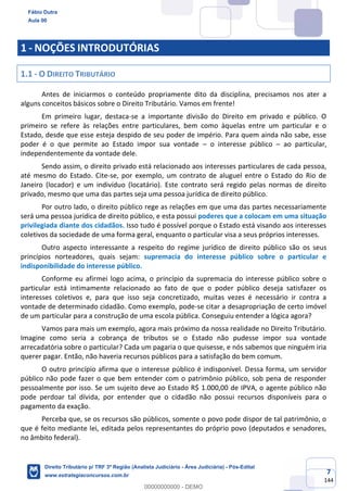 7
144
1 - NOÇÕES INTRODUTÓRIAS
1.1 - O DIREITO TRIBUTÁRIO
Antes de iniciarmos o conteúdo propriamente dito da disciplina, precisamos nos ater a
alguns conceitos básicos sobre o Direito Tributário. Vamos em frente!
Em primeiro lugar, destaca-se a importante divisão do Direito em privado e público. O
primeiro se refere às relações entre particulares, bem como àquelas entre um particular e o
Estado, desde que esse esteja despido de seu poder de império. Para quem ainda não sabe, esse
poder é o que permite ao Estado impor sua vontade – o interesse público – ao particular,
independentemente da vontade dele.
Sendo assim, o direito privado está relacionado aos interesses particulares de cada pessoa,
até mesmo do Estado. Cite-se, por exemplo, um contrato de aluguel entre o Estado do Rio de
Janeiro (locador) e um indivíduo (locatário). Este contrato será regido pelas normas de direito
privado, mesmo que uma das partes seja uma pessoa jurídica de direito público.
Por outro lado, o direito público rege as relações em que uma das partes necessariamente
será uma pessoa jurídica de direito público, e esta possui poderes que a colocam em uma situação
privilegiada diante dos cidadãos. Isso tudo é possível porque o Estado está visando aos interesses
coletivos da sociedade de uma forma geral, enquanto o particular visa a seus próprios interesses.
Outro aspecto interessante a respeito do regime jurídico de direito público são os seus
princípios norteadores, quais sejam: supremacia do interesse público sobre o particular e
indisponibilidade do interesse público.
Conforme eu afirmei logo acima, o princípio da supremacia do interesse público sobre o
particular está intimamente relacionado ao fato de que o poder público deseja satisfazer os
interesses coletivos e, para que isso seja concretizado, muitas vezes é necessário ir contra a
vontade de determinado cidadão. Como exemplo, pode-se citar a desapropriação de certo imóvel
de um particular para a construção de uma escola pública. Conseguiu entender a lógica agora?
Vamos para mais um exemplo, agora mais próximo da nossa realidade no Direito Tributário.
Imagine como seria a cobrança de tributos se o Estado não pudesse impor sua vontade
arrecadatória sobre o particular? Cada um pagaria o que quisesse, e nós sabemos que ninguém iria
querer pagar. Então, não haveria recursos públicos para a satisfação do bem comum.
O outro princípio afirma que o interesse público é indisponível. Dessa forma, um servidor
público não pode fazer o que bem entender com o patrimônio público, sob pena de responder
pessoalmente por isso. Se um sujeito deve ao Estado R$ 1.000,00 de IPVA, o agente público não
pode perdoar tal dívida, por entender que o cidadão não possui recursos disponíveis para o
pagamento da exação.
Perceba que, se os recursos são públicos, somente o povo pode dispor de tal patrimônio, o
que é feito mediante lei, editada pelos representantes do próprio povo (deputados e senadores,
no âmbito federal).
Fábio Dutra
Aula 00
Direito Tributário p/ TRF 3ª Região (Analista Judiciário - Área Judiciária) - Pós-Edital
www.estrategiaconcursos.com.br
0
00000000000 - DEMO
 