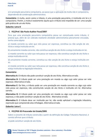 79
144
e) é prestação pecuniária compulsória, ao passo que a aplicação da multa não é compulsória,
dependendo de condenação administrativa.
Comentário: A multa, assim como o tributo, é uma prestação pecuniária, é instituída em lei e é
compulsória. Porém, a multa é exatamente aquilo que o tributo está impedido de ser: uma sanção
pela prática de um ato ilícito.
Gabarito: Letra D
FCC/Pref. São Paulo-Auditor Fiscal/2007
Para que uma prestação pecuniária compulsória possa ser conceituada como tributo, é
preciso que, além de ser cobrada mediante atividade administrativa plenamente vinculada,
tenha como objeto
a) moeda corrente ou valor que nela possa ser expresso, constitua ou não sanção de ato
ilícito e esteja instituída em lei.
b) unicamente moeda corrente, não constitua sanção de ato ilícito e esteja instituída em lei.
c) moeda corrente ou valor que nela possa ser expresso, não constitua sanção de ato ilícito e
esteja instituída em lei.
d) unicamente moeda corrente, constitua ou não sanção de ato ilícito e esteja instituída em
lei.
e) moeda corrente ou valor que nela possa ser expresso, não constitua sanção de ato ilícito e
esteja instituída na legislação tributária.
Comentário:
Alternativa A: O tributo não pode constituir sanção de ato ilícito. Alternativa errada.
Alternativa B: O tributo pode ser uma prestação em moeda ou algo cujo valor possa ser nela
expresso. Alternativa errada.
Alternativa C: De fato, o tributo pode ser uma prestação em moeda corrente ou algo cujo valor
nela possa ser expresso, não constituindo sanção de ato ilícito e instituído em lei. Alternativa
correta.
Alternativa D: O tributo pode ser uma prestação em moeda ou algo cujo valor possa ser nela
expresso, e não pode constituir sanção de ato ilícito. Alternativa errada.
Alternativa E: O tributo deve ser instituído por lei, não sendo aplicável a legislação tributária,
expressão que compreende atos infralegais. Alternativa errada.
Gabarito: Letra C
FCC/PGE-SE-Procurador do Estado/2005
Sobre o conceito de tributo construído a partir da definição do Código Tributário Nacional, é
correto afirmar que o tributo
a) pode constituir sanção de ato ilícito.
Fábio Dutra
Aula 00
Direito Tributário p/ TRF 3ª Região (Analista Judiciário - Área Judiciária) - Pós-Edital
www.estrategiaconcursos.com.br
0
00000000000 - DEMO
 