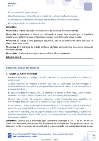 80
144
b) está submetido à reserva legal.
c) pode ser pago por intermédio de prestação de serviço de qualquer natureza.
d) deve ser cobrado mediante atividade administrativa plenamente discricionária.
e) é toda prestação pecuniária facultativa.
Comentário:
Alternativa A: Tributo não pode constituir sanção de ato ilícito. Alternativa errada.
Alternativa B: Realmente, o tributo está submetido à reserva legal ou princípio da legalidade
tributária, que determina a sua instituição apenas por meio de lei. Alternativa correta.
Alternativa C: Tributo é uma prestação pecuniária, não se caracterizando como prestação in
labore. Alternativa errada.
Alternativa D: A cobrança do tributo configura atividade administrativa plenamente vinculada.
Alternativa errada.
Alternativa E: O tributo é uma prestação compulsória. Alternativa errada.
Gabarito: Letra B
NATUREZA JURÍDICA DOS TRIBUTOS
FCC/SEF-SC-Auditor Fiscal/2018
Conforme estabelece o Código Tributário Nacional, a natureza específica do tributo é
determinada
a) pelo legislador, ao elaborar a norma legal, pois ao estabelecer sua denominação, a
destinação do valor arrecadado e a progressividade da base de cálculo, é que se especifica a
natureza do tributo.
b) pela autoridade fazendária, pois, ao interpretar e aplicar a norma legal, sobre os fatos
ocorridos, faz surgir o débito tributário e se revela a natureza jurídica da exação.
c) pelo fato gerador da respectiva obrigação, sendo irrelevantes para qualificá-la a
denominação dada pelo legislador e a destinação legal do produto da arrecadação.
d) pela alíquota, sendo irrelevantes a base de cálculo e o fato gerador, pois se a alíquota é
crescente, a natureza do tributo é progressiva, se é decrescente, o tributo é regressivo.
e) pelo Poder Judiciário, pois ao julgar os processos que lhe são apresentados, a autoridade
judiciária desvenda a natureza do tributo, sua progressividade e a justa destinação dos
recursos arrecadados.
Comentário: Observe que o enunciado pede “Conforme estabelece o CTN...” No art. 4º do CTN
temos que “a natureza jurídica específica do tributo é determinada pelo fato gerador da respectiva
obrigação, sendo irrelevantes para qualificá-la: I - a denominação e demais características formais
Fábio Dutra
Aula 00
Direito Tributário p/ TRF 3ª Região (Analista Judiciário - Área Judiciária) - Pós-Edital
www.estrategiaconcursos.com.br
0
00000000000 - DEMO
 