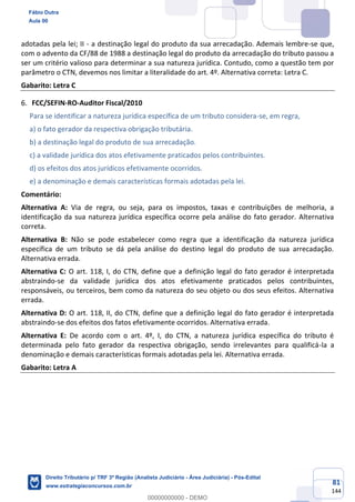 81
144
adotadas pela lei; II - a destinação legal do produto da sua arrecadação. Ademais lembre-se que,
com o advento da CF/88 de 1988 a destinação legal do produto da arrecadação do tributo passou a
ser um critério valioso para determinar a sua natureza jurídica. Contudo, como a questão tem por
parâmetro o CTN, devemos nos limitar a literalidade do art. 4º. Alternativa correta: Letra C.
Gabarito: Letra C
FCC/SEFIN-RO-Auditor Fiscal/2010
Para se identificar a natureza jurídica específica de um tributo considera-se, em regra,
a) o fato gerador da respectiva obrigação tributária.
b) a destinação legal do produto de sua arrecadação.
c) a validade jurídica dos atos efetivamente praticados pelos contribuintes.
d) os efeitos dos atos jurídicos efetivamente ocorridos.
e) a denominação e demais características formais adotadas pela lei.
Comentário:
Alternativa A: Via de regra, ou seja, para os impostos, taxas e contribuições de melhoria, a
identificação da sua natureza jurídica específica ocorre pela análise do fato gerador. Alternativa
correta.
Alternativa B: Não se pode estabelecer como regra que a identificação da natureza jurídica
específica de um tributo se dá pela análise do destino legal do produto de sua arrecadação.
Alternativa errada.
Alternativa C: O art. 118, I, do CTN, define que a definição legal do fato gerador é interpretada
abstraindo-se da validade jurídica dos atos efetivamente praticados pelos contribuintes,
responsáveis, ou terceiros, bem como da natureza do seu objeto ou dos seus efeitos. Alternativa
errada.
Alternativa D: O art. 118, II, do CTN, define que a definição legal do fato gerador é interpretada
abstraindo-se dos efeitos dos fatos efetivamente ocorridos. Alternativa errada.
Alternativa E: De acordo com o art. 4º, I, do CTN, a natureza jurídica específica do tributo é
determinada pelo fato gerador da respectiva obrigação, sendo irrelevantes para qualificá-la a
denominação e demais características formais adotadas pela lei. Alternativa errada.
Gabarito: Letra A
Fábio Dutra
Aula 00
Direito Tributário p/ TRF 3ª Região (Analista Judiciário - Área Judiciária) - Pós-Edital
www.estrategiaconcursos.com.br
0
00000000000 - DEMO
 