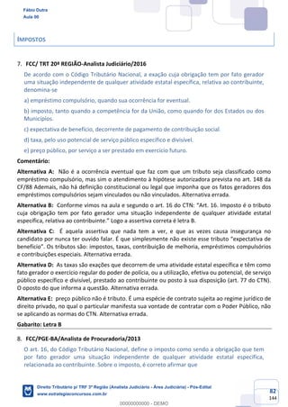 82
144
IMPOSTOS
FCC/ TRT 20ª REGIÃO-Analista Judiciário/2016
De acordo com o Código Tributário Nacional, a exação cuja obrigação tem por fato gerador
uma situação independente de qualquer atividade estatal específica, relativa ao contribuinte,
denomina-se
a) empréstimo compulsório, quando sua ocorrência for eventual.
b) imposto, tanto quando a competência for da União, como quando for dos Estados ou dos
Municípios.
c) expectativa de benefício, decorrente de pagamento de contribuição social.
d) taxa, pelo uso potencial de serviço público específico e divisível.
e) preço público, por serviço a ser prestado em exercício futuro.
Comentário:
Alternativa A: Não é a ocorrência eventual que faz com que um tributo seja classificado como
empréstimo compulsório, mas sim o atendimento à hipótese autorizadora prevista no art. 148 da
CF/88 Ademais, não há definição constitucional ou legal que imponha que os fatos geradores dos
empréstimos compulsórios sejam vinculados ou não vinculados. Alternativa errada.
Alternativa B: Conforme vimos na aula e segundo o art. 16 do CTN: “Art. 16. Imposto é o tributo
cuja obrigação tem por fato gerador uma situação independente de qualquer atividade estatal
específica, relativa ao contribuinte.” Logo a assertiva correta é letra B.
Alternativa C: É aquela assertiva que nada tem a ver, e que as vezes causa insegurança no
candidato por nunca ter ouvido falar. É que simplesmente não existe esse tributo “expectativa de
benefício”. Os tributos são: impostos, taxas, contribuição de melhoria, empréstimos compulsórios
e contribuições especiais. Alternativa errada.
Alternativa D: As taxas são exações que decorrem de uma atividade estatal específica e têm como
fato gerador o exercício regular do poder de polícia, ou a utilização, efetiva ou potencial, de serviço
público específico e divisível, prestado ao contribuinte ou posto à sua disposição (art. 77 do CTN).
O oposto do que informa a questão. Alternativa errada.
Alternativa E: preço público não é tributo. É uma espécie de contrato sujeita ao regime jurídico de
direito privado, no qual o particular manifesta sua vontade de contratar com o Poder Público, não
se aplicando as normas do CTN. Alternativa errada.
Gabarito: Letra B
FCC/PGE-BA/Analista de Procuradoria/2013
O art. 16, do Código Tributário Nacional, define o imposto como sendo a obrigação que tem
por fato gerador uma situação independente de qualquer atividade estatal específica,
relacionada ao contribuinte. Sobre o imposto, é correto afirmar que
Fábio Dutra
Aula 00
Direito Tributário p/ TRF 3ª Região (Analista Judiciário - Área Judiciária) - Pós-Edital
www.estrategiaconcursos.com.br
0
00000000000 - DEMO
 