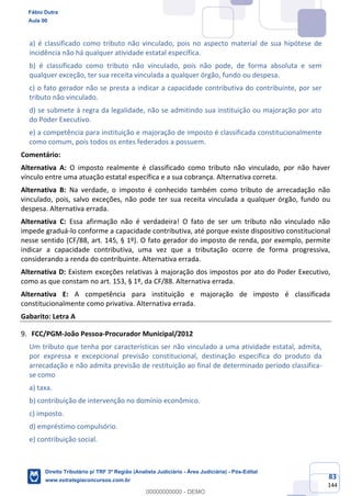 83
144
a) é classificado como tributo não vinculado, pois no aspecto material de sua hipótese de
incidência não há qualquer atividade estatal específica.
b) é classificado como tributo não vinculado, pois não pode, de forma absoluta e sem
qualquer exceção, ter sua receita vinculada a qualquer órgão, fundo ou despesa.
c) o fato gerador não se presta a indicar a capacidade contributiva do contribuinte, por ser
tributo não vinculado.
d) se submete à regra da legalidade, não se admitindo sua instituição ou majoração por ato
do Poder Executivo.
e) a competência para instituição e majoração de imposto é classificada constitucionalmente
como comum, pois todos os entes federados a possuem.
Comentário:
Alternativa A: O imposto realmente é classificado como tributo não vinculado, por não haver
vínculo entre uma atuação estatal específica e a sua cobrança. Alternativa correta.
Alternativa B: Na verdade, o imposto é conhecido também como tributo de arrecadação não
vinculado, pois, salvo exceções, não pode ter sua receita vinculada a qualquer órgão, fundo ou
despesa. Alternativa errada.
Alternativa C: Essa afirmação não é verdadeira! O fato de ser um tributo não vinculado não
impede graduá-lo conforme a capacidade contributiva, até porque existe dispositivo constitucional
nesse sentido (CF/88, art. 145, § 1º). O fato gerador do imposto de renda, por exemplo, permite
indicar a capacidade contributiva, uma vez que a tributação ocorre de forma progressiva,
considerando a renda do contribuinte. Alternativa errada.
Alternativa D: Existem exceções relativas à majoração dos impostos por ato do Poder Executivo,
como as que constam no art. 153, § 1º, da CF/88. Alternativa errada.
Alternativa E: A competência para instituição e majoração de imposto é classificada
constitucionalmente como privativa. Alternativa errada.
Gabarito: Letra A
FCC/PGM-João Pessoa-Procurador Municipal/2012
Um tributo que tenha por características ser não vinculado a uma atividade estatal, admita,
por expressa e excepcional previsão constitucional, destinação específica do produto da
arrecadação e não admita previsão de restituição ao final de determinado período classifica-
se como
a) taxa.
b) contribuição de intervenção no domínio econômico.
c) imposto.
d) empréstimo compulsório.
e) contribuição social.
Fábio Dutra
Aula 00
Direito Tributário p/ TRF 3ª Região (Analista Judiciário - Área Judiciária) - Pós-Edital
www.estrategiaconcursos.com.br
0
00000000000 - DEMO
 