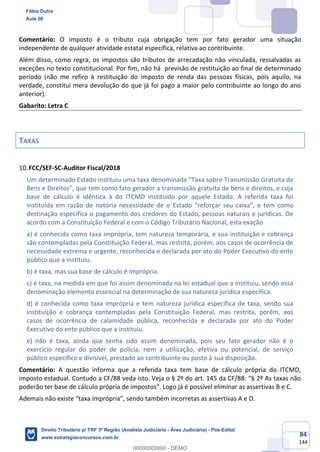 84
144
Comentário: O imposto é o tributo cuja obrigação tem por fato gerador uma situação
independente de qualquer atividade estatal específica, relativa ao contribuinte.
Além disso, como regra, os impostos são tributos de arrecadação não vinculada, ressalvadas as
exceções no texto constitucional. Por fim, não há previsão de restituição ao final de determinado
período (não me refiro à restituição do imposto de renda das pessoas físicas, pois aquilo, na
verdade, constitui mera devolução do que já foi pago a maior pelo contribuinte ao longo do ano
anterior).
Gabarito: Letra C
TAXAS
FCC/SEF-SC-Auditor Fiscal/2018
Um determinado Estado instituiu uma taxa denominada “Taxa sobre Transmissão Gratuita de
Bens e Direitos”, que tem como fato gerador a transmissão gratuita de bens e direitos, e cuja
base de cálculo é idêntica à do ITCMD instituído por aquele Estado. A referida taxa foi
instituída em razão de notória necessidade de o Estado “reforçar seu caixa”, e tem como
destinação específica o pagamento dos credores do Estado, pessoas naturais e jurídicas. De
acordo com a Constituição Federal e com o Código Tributário Nacional, esta exação
a) é conhecida como taxa imprópria, tem natureza temporária, e sua instituição e cobrança
são contempladas pela Constituição Federal, mas restrita, porém, aos casos de ocorrência de
necessidade extrema e urgente, reconhecida e declarada por ato do Poder Executivo do ente
público que a instituiu.
b) é taxa, mas sua base de cálculo é imprópria.
c) é taxa, na medida em que foi assim denominada na lei estadual que a instituiu, sendo essa
denominação elemento essencial na determinação de sua natureza jurídica específica.
d) é conhecida como taxa imprópria e tem natureza jurídica específica de taxa, sendo sua
instituição e cobrança contempladas pela Constituição Federal, mas restrita, porém, aos
casos de ocorrência de calamidade pública, reconhecida e declarada por ato do Poder
Executivo do ente público que a instituiu.
e) não é taxa, ainda que tenha sido assim denominada, pois seu fato gerador não é o
exercício regular do poder de polícia, nem a utilização, efetiva ou potencial, de serviço
público específico e divisível, prestado ao contribuinte ou posto à sua disposição.
Comentário: A questão informa que a referida taxa tem base de cálculo própria do ITCMD,
imposto estadual. Contudo a CF/88 veda isto. Veja o § 2º do art. 145 da CF/88: “§ 2º As taxas não
poderão ter base de cálculo própria de impostos”. Logo já é possível eliminar as assertivas B e C.
Ademais não existe “taxa imprópria”, sendo também incorretas as assertivas A e D.
Fábio Dutra
Aula 00
Direito Tributário p/ TRF 3ª Região (Analista Judiciário - Área Judiciária) - Pós-Edital
www.estrategiaconcursos.com.br
0
00000000000 - DEMO
 