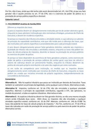 85
144
Por fim, não é taxa, ainda que não tenha sido assim denominada (art. 4º, I do CTN), já que seu fato
gerador não é aquele previsto no art. 77 do CTN, isto é o exercício do poder de polícia ou a
prestação de serviço público específico e divisível.
Gabarito: Letra E
FCC/CREMESP-Analista de Gestão/2016
Diferem os impostos das taxas
a) pois os impostos devem ser obrigatoriamente instituídos por lei de caráter abstrato e geral,
enquanto as taxas admitem instituição por atos normativos infralegais, privativos do Chefe do
Executivo, e devem ter incidência específica.
b) porque os impostos são tributos vinculados a atividade estatal, e cuja cobrança se submete
ao princípio da capacidade contributiva, este que não incide para a cobrança das taxas, que
são instituídas com valores específicos e preestabelecidos para cada prestação estatal.
c) pois devem obrigatoriamente possuir fatos geradores distintos, cabendo aos impostos a
qualidade de tributos não vinculados a atividades estatais, enquanto as taxas não podem ter
bases de cálculo próprias de impostos, devendo se basear na prestação de serviços públicos
ou exercício do poder de polícia.
d) porque as taxas dependem da ocorrência de fatos geradores próprios, como exercício do
poder de polícia e prestação de serviços públicos de caráter geral, cuja base de cálculo e
valores de cobrança devem ser previamente fixados, enquanto os tributos decorrem da
prática de atos pelo próprio contribuinte e do valor dos negócios por estes realizados.
e) em razão da competência para instituição, na medida que os impostos devem
obrigatoriamente serem instituídos por iniciativa do Chefe do Executivo, enquanto as taxas
podem ser criadas por iniciativa emanada do próprio Legislativo, independentemente da
concordância do Executivo.
Comentário:
Alternativa A: Não há espécie tributária que possa ser instituída por decreto do Executivo. Taxas
também se submetem ao princípio da legalidade, como qualquer outro tributo. Alternativa errada.
Alternativa B: Impostos, conforme art. 16 do CTN, não são vinculados a qualquer atividade
específica. Ademais o princípio da capacidade contributiva, segundo o STF, são aplicáveis, na
medida do possível, a todas as espécies tributárias. Alternativa errada.
Alternativa C: As espécies tributárias devem ter fato gerador distinto, se não uma mesma situação
estará sendo tributada duas vezes. Além disso, os impostos não são vinculados a qualquer
atividade específica estatal, conforme art. 16 do CNT. Ademais, conforme art. 146 da CF/88 “As
taxas não poderão ter base de cálculo própria de impostos “. Por fim, conforme art. 77 do CTN as
taxas são cobradas em razão de prestação de serviço público ou pelo exercício de poder de polícia.
Alternativa correta.
Fábio Dutra
Aula 00
Direito Tributário p/ TRF 3ª Região (Analista Judiciário - Área Judiciária) - Pós-Edital
www.estrategiaconcursos.com.br
0
00000000000 - DEMO
 