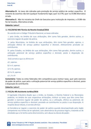 86
144
Alternativa D: As taxas são cobradas pela prestação de serviço público de caráter específico. O
restante da assertiva não tem qualquer fundamento legal, quer no CTN, quer na CF/88 Alternativa
errada.
Alternativa E: Não há iniciativa do Chefe do Executivo para instituição de impostos, a CF/88 não
fez tal ressalva. Alternativa errada.
Gabarito: Letra C
FCC/SEFAZ-MA-Técnico da Receita Estadual/2016
De acordo com o Código Tributário Nacional, as taxas cobradas
I. pela União, no âmbito de suas atribuições, têm como fato gerador, dentre outros, o
exercício regular do poder de polícia.
II. pelos Municípios, no âmbito de suas atribuições, têm como fato gerador, apenas, a
utilização efetiva de serviço público específico e divisível, efetivamente prestado ao
contribuinte.
III. pelos Estados, no âmbito de suas atribuições, têm como fato gerador, dentre outros, a
utilização potencial de serviço público específico e divisível, posto à disposição do
contribuinte.
Está correto o que se afirma em
a) I, apenas.
b) I e II, apenas.
c) I e III, apenas.
d) II e III, apenas.
e) I, II e III
Comentário: Todos os entes federados têm competência para instituir taxas, quer pelo exercício
do poder de polícia, quer pela a utilização potencial de serviço público específico e divisível, posto
à disposição do contribuinte.
Gabarito: Letra C
FCC/AL-MS-Assistente Jurídico/2016
A legislação tributária dispõe que a União, os Estados, o Distrito Federal e os Municípios
poderão, no âmbito de suas respectivas atribuições, instituir as taxas, que têm como fato
gerador o exercício regular do poder de polícia, ou a utilização, efetiva ou potencial, de
serviço público específico e divisível, prestado ao contribuinte ou posto à sua disposição. A
respeito desse tributo, é correto afirmar:
a) Considera-se regular o exercício do poder de polícia quando desempenhado pelo órgão
competente nos limites da lei aplicável, com observância do processo legal e, tratando-se de
atividade que a lei tenha como discricionária, sem abuso ou desvio de poder.
Fábio Dutra
Aula 00
Direito Tributário p/ TRF 3ª Região (Analista Judiciário - Área Judiciária) - Pós-Edital
www.estrategiaconcursos.com.br
0
00000000000 - DEMO
 