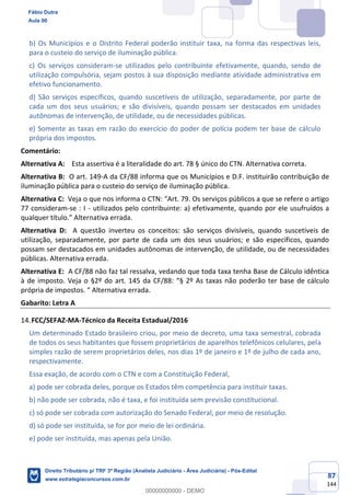 87
144
b) Os Municípios e o Distrito Federal poderão instituir taxa, na forma das respectivas leis,
para o custeio do serviço de iluminação pública.
c) Os serviços consideram-se utilizados pelo contribuinte efetivamente, quando, sendo de
utilização compulsória, sejam postos à sua disposição mediante atividade administrativa em
efetivo funcionamento.
d) São serviços específicos, quando suscetíveis de utilização, separadamente, por parte de
cada um dos seus usuários; e são divisíveis, quando possam ser destacados em unidades
autônomas de intervenção, de utilidade, ou de necessidades públicas.
e) Somente as taxas em razão do exercício do poder de polícia podem ter base de cálculo
própria dos impostos.
Comentário:
Alternativa A: Esta assertiva é a literalidade do art. 78 § único do CTN. Alternativa correta.
Alternativa B: O art. 149-A da CF/88 informa que os Municípios e D.F. instituirão contribuição de
iluminação pública para o custeio do serviço de iluminação pública.
Alternativa C: Veja o que nos informa o CTN: “Art. 79. Os serviços públicos a que se refere o artigo
77 consideram-se : I - utilizados pelo contribuinte: a) efetivamente, quando por ele usufruídos a
qualquer título.” Alternativa errada.
Alternativa D: A questão inverteu os conceitos: são serviços divisíveis, quando suscetíveis de
utilização, separadamente, por parte de cada um dos seus usuários; e são específicos, quando
possam ser destacados em unidades autônomas de intervenção, de utilidade, ou de necessidades
públicas. Alternativa errada.
Alternativa E: A CF/88 não faz tal ressalva, vedando que toda taxa tenha Base de Cálculo idêntica
à de imposto. Veja o §2º do art. 145 da CF/88: “§ 2º As taxas não poderão ter base de cálculo
própria de impostos. “ Alternativa errada.
Gabarito: Letra A
FCC/SEFAZ-MA-Técnico da Receita Estadual/2016
Um determinado Estado brasileiro criou, por meio de decreto, uma taxa semestral, cobrada
de todos os seus habitantes que fossem proprietários de aparelhos telefônicos celulares, pela
simples razão de serem proprietários deles, nos dias 1º de janeiro e 1º de julho de cada ano,
respectivamente.
Essa exação, de acordo com o CTN e com a Constituição Federal,
a) pode ser cobrada deles, porque os Estados têm competência para instituir taxas.
b) não pode ser cobrada, não é taxa, e foi instituída sem previsão constitucional.
c) só pode ser cobrada com autorização do Senado Federal, por meio de resolução.
d) só pode ser instituída, se for por meio de lei ordinária.
e) pode ser instituída, mas apenas pela União.
Fábio Dutra
Aula 00
Direito Tributário p/ TRF 3ª Região (Analista Judiciário - Área Judiciária) - Pós-Edital
www.estrategiaconcursos.com.br
0
00000000000 - DEMO
 