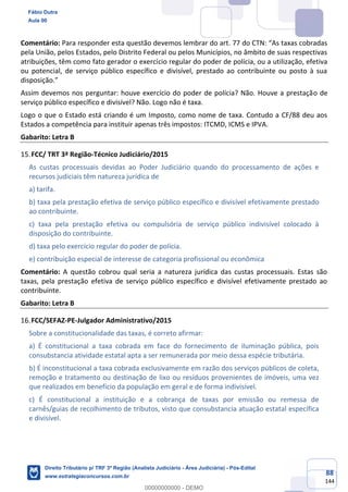 88
144
Comentário: Para responder esta questão devemos lembrar do art. 77 do CTN: “As taxas cobradas
pela União, pelos Estados, pelo Distrito Federal ou pelos Municípios, no âmbito de suas respectivas
atribuições, têm como fato gerador o exercício regular do poder de polícia, ou a utilização, efetiva
ou potencial, de serviço público específico e divisível, prestado ao contribuinte ou posto à sua
disposição.”
Assim devemos nos perguntar: houve exercício do poder de polícia? Não. Houve a prestação de
serviço público específico e divisível? Não. Logo não é taxa.
Logo o que o Estado está criando é um Imposto, como nome de taxa. Contudo a CF/88 deu aos
Estados a competência para instituir apenas três impostos: ITCMD, ICMS e IPVA.
Gabarito: Letra B
FCC/ TRT 3ª Região-Técnico Judiciário/2015
As custas processuais devidas ao Poder Judiciário quando do processamento de ações e
recursos judiciais têm natureza jurídica de
a) tarifa.
b) taxa pela prestação efetiva de serviço público específico e divisível efetivamente prestado
ao contribuinte.
c) taxa pela prestação efetiva ou compulsória de serviço público indivisível colocado à
disposição do contribuinte.
d) taxa pelo exercício regular do poder de polícia.
e) contribuição especial de interesse de categoria profissional ou econômica
Comentário: A questão cobrou qual seria a natureza jurídica das custas processuais. Estas são
taxas, pela prestação efetiva de serviço público específico e divisível efetivamente prestado ao
contribuinte.
Gabarito: Letra B
FCC/SEFAZ-PE-Julgador Administrativo/2015
Sobre a constitucionalidade das taxas, é correto afirmar:
a) É constitucional a taxa cobrada em face do fornecimento de iluminação pública, pois
consubstancia atividade estatal apta a ser remunerada por meio dessa espécie tributária.
b) É inconstitucional a taxa cobrada exclusivamente em razão dos serviços públicos de coleta,
remoção e tratamento ou destinação de lixo ou resíduos provenientes de imóveis, uma vez
que realizados em benefício da população em geral e de forma indivisível.
c) É constitucional a instituição e a cobrança de taxas por emissão ou remessa de
carnês/guias de recolhimento de tributos, visto que consubstancia atuação estatal específica
e divisível.
Fábio Dutra
Aula 00
Direito Tributário p/ TRF 3ª Região (Analista Judiciário - Área Judiciária) - Pós-Edital
www.estrategiaconcursos.com.br
0
00000000000 - DEMO
 