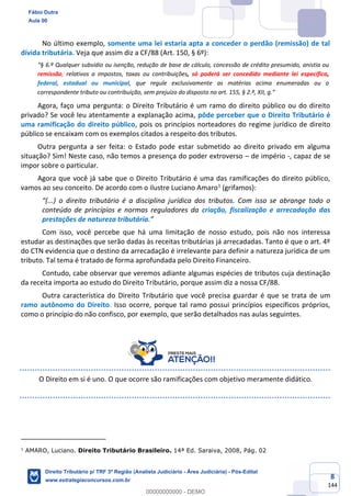 8
144
No último exemplo, somente uma lei estaria apta a conceder o perdão (remissão) de tal
dívida tributária. Veja que assim diz a CF/88 (Art. 150, § 6º):
“§ 6.º Qualquer subsídio ou isenção, redução de base de cálculo, concessão de crédito presumido, anistia ou
remissão, relativos a impostos, taxas ou contribuições, só poderá ser concedido mediante lei específica,
federal, estadual ou municipal, que regule exclusivamente as matérias acima enumeradas ou o
correspondente tributo ou contribuição, sem prejuízo do disposto no art. 155, § 2.º, XII, g.”
Agora, faço uma pergunta: o Direito Tributário é um ramo do direito público ou do direito
privado? Se você leu atentamente a explanação acima, pôde perceber que o Direito Tributário é
uma ramificação do direito público, pois os princípios norteadores do regime jurídico de direito
público se encaixam com os exemplos citados a respeito dos tributos.
Outra pergunta a ser feita: o Estado pode estar submetido ao direito privado em alguma
situação? Sim! Neste caso, não temos a presença do poder extroverso – de império -, capaz de se
impor sobre o particular.
Agora que você já sabe que o Direito Tributário é uma das ramificações do direito público,
vamos ao seu conceito. De acordo com o ilustre Luciano Amaro1
(grifamos):
“(...) o direito tributário é a disciplina jurídica dos tributos. Com isso se abrange todo o
conteúdo de princípios e normas reguladores da criação, fiscalização e arrecadação das
prestações de natureza tributária.”
Com isso, você percebe que há uma limitação de nosso estudo, pois não nos interessa
estudar as destinações que serão dadas às receitas tributárias já arrecadadas. Tanto é que o art. 4º
do CTN evidencia que o destino da arrecadação é irrelevante para definir a natureza jurídica de um
tributo. Tal tema é tratado de forma aprofundada pelo Direito Financeiro.
Contudo, cabe observar que veremos adiante algumas espécies de tributos cuja destinação
da receita importa ao estudo do Direito Tributário, porque assim diz a nossa CF/88.
Outra característica do Direito Tributário que você precisa guardar é que se trata de um
ramo autônomo do Direito. Isso ocorre, porque tal ramo possui princípios específicos próprios,
como o princípio do não confisco, por exemplo, que serão detalhados nas aulas seguintes.
O Direito em si é uno. O que ocorre são ramificações com objetivo meramente didático.
1
AMARO, Luciano. Direito Tributário Brasileiro. 14ª Ed. Saraiva, 2008, Pág. 02
Fábio Dutra
Aula 00
Direito Tributário p/ TRF 3ª Região (Analista Judiciário - Área Judiciária) - Pós-Edital
www.estrategiaconcursos.com.br
0
00000000000 - DEMO
 