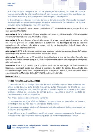 89
144
d) É constitucional a exigência de taxa de prevenção de incêndio, cuja base de cálculo é
cobrada em função do valor venal do imóvel, pois mensura indiretamente a quantidade de
trabalho ou atividade que o poder público se vê obrigado a desempenhar.
e) É constitucional a taxa de renovação da licença de funcionamento e localização municipal,
desde que efetivo o exercício do poder de polícia, demonstrado pela existência de órgão e
estrutura competentes para o respectivo exercício.
Comentário: Esta questão retrata a nova realidade da FCC, no sentido de cobrar jurisprudência em
suas questões! Vamos lá!
Alternativa A: De acordo com a Súmula Vinculante 41, o serviço de iluminação pública não pode
ser remunerado mediante taxa. Alternativa errada.
Alternativa B: De acordo com a Súmula Vinculante 19, a taxa cobrada exclusivamente em razão
dos serviços públicos de coleta, remoção e tratamento ou destinação de lixo ou resíduos
provenientes de imóveis, não viola o artigo 145, II, da Constituição Federal. Logo, não é
inconstitucional. Alternativa errada.
Alternativa C: O STF já decidiu que a cobrança de taxas por emissão ou remessa de carnês/guias de
recolhimento de tributos é inconstitucional. Alternativa errada.
Alternativa D: Atualmente, o STF considera inconstitucional a taxa de incêndio. Contudo, esta
questão está errada também porque as taxas não podem ter bases de cálculo próprias do imposto.
Alternativa errada.
Alternativa E: O STF já decidiu que é constitucional taxa de renovação de funcionamento e
localização municipal, desde que efetivo o exercício do poder de polícia, demonstrado pela
existência de órgão e estrutura competentes para o respectivo exercício, tal como verificado na
espécie quanto ao Município de Porto Velho/RO. Alternativa correta.
Gabarito: Letra E
FCC /SEFAZ-PI-Auditor Fiscal/2015
O caput do art. 77 do Código Tributário Nacional estabelece que As taxas cobradas pela
União, pelos Estados, pelo Distrito Federal ou pelos Municípios, no âmbito de suas
respectivas atribuições, têm como fato gerador o exercício regular do poder de polícia, ou a
utilização, efetiva ou potencial, de serviço público específico e divisível, prestado ao
contribuinte ou posto à sua disposição.
Para fins de aplicação da norma acima transcrita,
I. consideram-se serviços públicos divisíveis, os que podem ser prestados em parceria
formada por duas ou mais pessoas jurídicas de direito público.
II. consideram-se serviços públicos efetivamente utilizados pelo contribuinte, aqueles por ele
usufruídos a qualquer título.
III. consideram-se serviços públicos específicos, os que constam expressamente de contratos
firmados entre a pessoa jurídica de direito público e o contribuinte utente do serviço.
Fábio Dutra
Aula 00
Direito Tributário p/ TRF 3ª Região (Analista Judiciário - Área Judiciária) - Pós-Edital
www.estrategiaconcursos.com.br
0
00000000000 - DEMO
 
