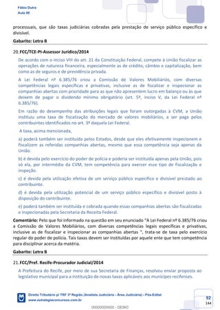92
144
processuais, que são taxas judiciárias cobradas pela prestação de serviço público específico e
divisível.
Gabarito: Letra B
FCC/TCE-PI-Assessor Jurídico/2014
De acordo com o inciso VIII do art. 21 da Constituição Federal, compete à União fiscalizar as
operações de natureza financeira, especialmente as de crédito, câmbio e capitalização, bem
como as de seguros e de previdência privada.
A Lei Federal nº 6.385/76 criou a Comissão de Valores Mobiliários, com diversas
competências legais específicas e privativas, inclusive as de fiscalizar e inspecionar as
companhias abertas com prioridade para as que não apresentem lucro em balanço ou às que
deixem de pagar o dividendo mínimo obrigatório (art. 5º, inciso V, da Lei Federal nº
6.385/76).
Em razão do desempenho das atribuições legais que foram outorgadas à CVM, a União
instituiu uma taxa de fiscalização do mercado de valores mobiliários, a ser paga pelos
contribuintes identificados no art. 3º daquela Lei Federal.
A taxa, acima mencionada,
a) poderá também ser instituída pelos Estados, desde que eles efetivamente inspecionem e
fiscalizem as referidas companhias abertas, mesmo que essa competência seja apenas da
União.
b) é devida pelo exercício do poder de polícia e poderia ser instituída apenas pela União, pois
só ela, por intermédio da CVM, tem competência para exercer esse tipo de fiscalização e
inspeção.
c) é devida pela utilização efetiva de um serviço público específico e divisível prestado ao
contribuinte.
d) é devida pela utilização potencial de um serviço público específico e divisível posto à
disposição do contribuinte.
e) poderá também ser instituída e cobrada quando essas companhias abertas são fiscalizadas
e inspecionadas pela Secretaria da Receita Federal.
Comentário: Pelo que foi informado na questão em seu enunciado “A Lei Federal nº 6.385/76 criou
a Comissão de Valores Mobiliários, com diversas competências legais específicas e privativas,
inclusive as de fiscalizar e inspecionar as companhias abertas “, trata-se de taxa pelo exercício
regular do poder de polícia. Tais taxas devem ser instituídas por aquele ente que tem competência
para disciplinar acerca da matéria.
Gabarito: Letra B
FCC/Pref. Recife-Procurador Judicial/2014
A Prefeitura do Recife, por meio de sua Secretaria de Finanças, resolveu enviar proposta ao
legislativo municipal para a instituição de novas taxas aplicáveis aos munícipes recifenses.
Fábio Dutra
Aula 00
Direito Tributário p/ TRF 3ª Região (Analista Judiciário - Área Judiciária) - Pós-Edital
www.estrategiaconcursos.com.br
0
00000000000 - DEMO
 