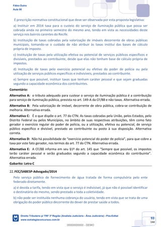 93
144
É prescrição normativa constitucional que deve ser observada por esta proposta legislativa:
a) Instituir em 2014 taxa para o custeio do serviço de iluminação pública que possa ser
cobrada ainda no primeiro semestre do mesmo ano, tendo em vista as necessidades deste
serviço nos bairros carentes do Recife.
b) Instituição de taxas cobradas pela valorização de imóveis decorrente de obras públicas
municipais, tomando-se o cuidado de não atribuir às taxas instituí das bases de cálculo
própria de imposto.
c) Instituição de taxas pela utilização efetiva ou potencial de serviços públicos específicos e
divisíveis, prestados ao contribuinte, desde que elas não tenham base de cálculo própria de
impostos.
d) Instituição de taxas pelo exercício potencial ou efetivo do poder de polícia ou pela
utilização de serviços públicos específicos e indivisíveis, prestados ao contribuinte.
e) Sempre que possível, instituir taxas que tenham caráter pessoal e que sejam graduadas
segundo a capacidade econômica dos contribuintes.
Comentário:
Alternativa A: o tributo adequado para custear o serviço de iluminação pública é a contribuição
para serviço de iluminação pública, prevista no art. 149-A da CF/88 e não taxas. Alternativa errada.
Alternativa B: Pela valorização de imóvel, decorrente de obra pública, cobra-se contribuição de
melhoria. Alternativa errada.
Alternativa C: É o que dispõe o art. 77 do CTN: As taxas cobradas pela União, pelos Estados, pelo
Distrito Federal ou pelos Municípios, no âmbito de suas respectivas atribuições, têm como fato
gerador o exercício regular do poder de polícia, ou a utilização, efetiva ou potencial, de serviço
público específico e divisível, prestado ao contribuinte ou posto à sua disposição. Alternativa
correta.
Alternativa D: Não há possibilidade de “exercício potencial do poder de polícia”, para que cobre a
taxa por este fato gerador, nos termos do art. 77 do CTN. Alternativa errada.
Alternativa E: A CF/88 informa em seu §1º do art. 145 que “Sempre que possível, os impostos
terão caráter pessoal e serão graduados segundo a capacidade econômica do contribuinte”.
Alternativa errada.
Gabarito: Letra C
FCC/SABESP-Advogado/2014
Pelo serviço público de fornecimento de água tratada de forma compulsória pelo ente
federado diretamente.
a) é devida a tarifa, tendo em vista que o serviço é indivisível, já que não é possível identificar
o destinatário do mesmo, sendo prestado a toda a coletividade.
b) não pode ser instituída nenhuma cobrança do usuário, tendo em vista que se trata de uma
obrigação do poder público decorrente do dever de prestar saúde a todos.
Fábio Dutra
Aula 00
Direito Tributário p/ TRF 3ª Região (Analista Judiciário - Área Judiciária) - Pós-Edital
www.estrategiaconcursos.com.br
0
00000000000 - DEMO
 