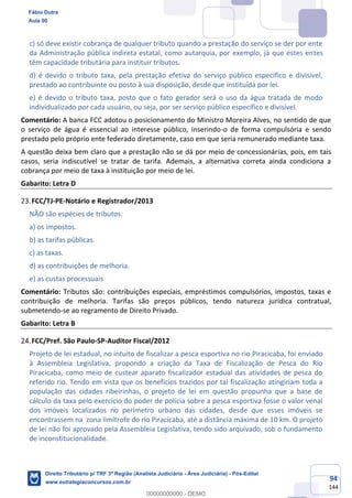 94
144
c) só deve existir cobrança de qualquer tributo quando a prestação do serviço se der por ente
da Administração pública indireta estatal, como autarquia, por exemplo, já que estes entes
têm capacidade tributária para instituir tributos.
d) é devido o tributo taxa, pela prestação efetiva do serviço público específico e divisível,
prestado ao contribuinte ou posto à sua disposição, desde que instituída por lei.
e) é devido o tributo taxa, posto que o fato gerador será o uso da água tratada de modo
individualizado por cada usuário, ou seja, por ser serviço público específico e divisível.
Comentário: A banca FCC adotou o posicionamento do Ministro Moreira Alves, no sentido de que
o serviço de água é essencial ao interesse público, inserindo-o de forma compulsória e sendo
prestado pelo próprio ente federado diretamente, caso em que seria remunerado mediante taxa.
A questão deixa bem claro que a prestação não se dá por meio de concessionárias, pois, em tais
casos, seria indiscutível se tratar de tarifa. Ademais, a alternativa correta ainda condiciona a
cobrança por meio de taxa à instituição por meio de lei.
Gabarito: Letra D
FCC/TJ-PE-Notário e Registrador/2013
NÃO são espécies de tributos:
a) os impostos.
b) as tarifas públicas.
c) as taxas.
d) as contribuições de melhoria.
e) as custas processuais
Comentário: Tributos são: contribuições especiais, empréstimos compulsórios, impostos, taxas e
contribuição de melhoria. Tarifas são preços públicos, tendo natureza jurídica contratual,
submetendo-se ao regramento de Direito Privado.
Gabarito: Letra B
FCC/Pref. São Paulo-SP-Auditor Fiscal/2012
Projeto de lei estadual, no intuito de fiscalizar a pesca esportiva no rio Piracicaba, foi enviado
à Assembleia Legislativa, propondo a criação da Taxa de Fiscalização de Pesca do Rio
Piracicaba, como meio de custear aparato fiscalizador estadual das atividades de pesca do
referido rio. Tendo em vista que os benefícios trazidos por tal fiscalização atingiriam toda a
população das cidades ribeirinhas, o projeto de lei em questão propunha que a base de
cálculo da taxa pelo exercício do poder de polícia sobre a pesca esportiva fosse o valor venal
dos imóveis localizados no perímetro urbano das cidades, desde que esses imóveis se
encontrassem na zona limítrofe do rio Piracicaba, até a distância máxima de 10 km. O projeto
de lei não foi aprovado pela Assembleia Legislativa, tendo sido arquivado, sob o fundamento
de inconstitucionalidade.
Fábio Dutra
Aula 00
Direito Tributário p/ TRF 3ª Região (Analista Judiciário - Área Judiciária) - Pós-Edital
www.estrategiaconcursos.com.br
0
00000000000 - DEMO
 