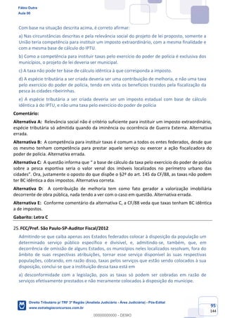 95
144
Com base na situação descrita acima, é correto afirmar:
a) Nas circunstâncias descritas e pela relevância social do projeto de lei proposto, somente a
União teria competência para instituir um imposto extraordinário, com a mesma finalidade e
com a mesma base de cálculo do IPTU.
b) Como a competência para instituir taxas pelo exercício do poder de polícia é exclusiva dos
municípios, o projeto de lei deveria ser municipal.
c) A taxa não pode ter base de cálculo idêntica à que corresponda a imposto.
d) A espécie tributária a ser criada deveria ser uma contribuição de melhoria, e não uma taxa
pelo exercício do poder de polícia, tendo em vista os benefícios trazidos pela fiscalização da
pesca às cidades ribeirinhas.
e) A espécie tributária a ser criada deveria ser um imposto estadual com base de cálculo
idêntica à do IPTU, e não uma taxa pelo exercício do poder de polícia
Comentário:
Alternativa A: Relevância social não é critério suficiente para instituir um imposto extraordinário,
espécie tributária só admitida quando da iminência ou ocorrência de Guerra Externa. Alternativa
errada.
Alternativa B: A competência para instituir taxas é comum a todos os entes federados, desde que
os mesmo tenham competência para prestar aquele serviço ou exercer a ação fiscalizadora do
poder de polícia. Alternativa errada.
Alternativa C: A questão informa que “ a base de cálculo da taxa pelo exercício do poder de polícia
sobre a pesca esportiva seria o valor venal dos imóveis localizados no perímetro urbano das
cidades”. Ora, justamente o oposto do que dispõe o §2º do art. 145 da CF/88, as taxas não podem
ter BC idêntica a dos impostos. Alternativa correta.
Alternativa D: A contribuição de melhoria tem como fato gerador a valorização imobiliária
decorrente de obra pública, nada tendo a ver com o caso em questão. Alternativa errada.
Alternativa E: Conforme comentário da alternativa C, a CF/88 veda que taxas tenham BC idêntica
a de impostos.
Gabarito: Letra C
FCC/Pref. São Paulo-SP-Auditor Fiscal/2012
Admitindo-se que caiba apenas aos Estados federados colocar à disposição da população um
determinado serviço público específico e divisível, e, admitindo-se, também, que, em
decorrência de omissão de alguns Estados, os municípios neles localizados resolvam, fora do
âmbito de suas respectivas atribuições, tornar esse serviço disponível às suas respectivas
populações, cobrando, em razão disso, taxas pelos serviços que estão sendo colocados à sua
disposição, conclui-se que a instituição dessa taxa está em
a) desconformidade com a legislação, pois as taxas só podem ser cobradas em razão de
serviços efetivamente prestados e não meramente colocados à disposição do munícipe.
Fábio Dutra
Aula 00
Direito Tributário p/ TRF 3ª Região (Analista Judiciário - Área Judiciária) - Pós-Edital
www.estrategiaconcursos.com.br
0
00000000000 - DEMO
 