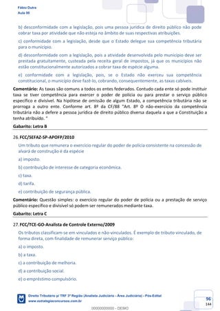 96
144
b) desconformidade com a legislação, pois uma pessoa jurídica de direito público não pode
cobrar taxa por atividade que não esteja no âmbito de suas respectivas atribuições.
c) conformidade com a legislação, desde que o Estado delegue sua competência tributária
para o município.
d) desconformidade com a legislação, pois a atividade desenvolvida pelo município deve ser
prestada gratuitamente, custeada pela receita geral de impostos, já que os municípios não
estão constitucionalmente autorizados a cobrar taxa de espécie alguma.
e) conformidade com a legislação, pois, se o Estado não exerceu sua competência
constitucional, o município deve fazê-lo, cobrando, consequentemente, as taxas cabíveis.
Comentário: As taxas são comuns a todos os entes federados. Contudo cada ente só pode instituir
taxa se tiver competência para exercer o poder de polícia ou para prestar o serviço público
específico e divisível. Na hipótese de omissão de algum Estado, a competência tributária não se
prorroga a outro ente. Conforme art. 8º da CF/88 “Art. 8º O não-exercício da competência
tributária não a defere a pessoa jurídica de direito público diversa daquela a que a Constituição a
tenha atribuído. “
Gabarito: Letra B
FCC/SEFAZ-SP-APOFP/2010
Um tributo que remunera o exercício regular do poder de polícia consistente na concessão de
alvará de construção é da espécie
a) imposto.
b) contribuição de interesse de categoria econômica.
c) taxa.
d) tarifa.
e) contribuição de segurança pública.
Comentário: Questão simples: o exercício regular do poder de polícia ou a prestação de serviço
público específico e divisível só podem ser remunerados mediante taxa.
Gabarito: Letra C
FCC/TCE-GO-Analista de Controle Externo/2009
Os tributos classificam-se em vinculados e não-vinculados. É exemplo de tributo vinculado, de
forma direta, com finalidade de remunerar serviço público:
a) o imposto.
b) a taxa.
c) a contribuição de melhoria.
d) a contribuição social.
e) o empréstimo compulsório.
Fábio Dutra
Aula 00
Direito Tributário p/ TRF 3ª Região (Analista Judiciário - Área Judiciária) - Pós-Edital
www.estrategiaconcursos.com.br
0
00000000000 - DEMO
 