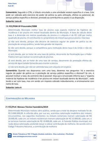 97
144
Comentário: Segundo o CTN, o tributo vinculado a uma atividade estatal específica é a taxa. Esta
pode ser cobrada pelo exercício do poder de polícia ou pela utilização, efetiva ou potencial, de
serviço público específico e divisível, prestado ao contribuinte ou posto à sua disposição.
Gabarito: Letra B
FCC/PGM-SP-Procurador/2008
Determinado Município institui taxa de piscina cujo aspecto material da hipótese de
incidência é ter piscina em imóvel localizado dentro do Município. A base de cálculo desta
taxa é a dimensão em metros quadrados da piscina e a alíquota é de R$ 1,00 por metro
quadrado de piscina. O contribuinte é o proprietário do imóvel que possui piscina. Esta taxa
a) não será devida, porque não decorre de exercício regular de poder de polícia ou de
prestação de serviço público, sendo fato gerador de imposto.
b) não será devida, porque a competência para instituição desta taxa é da União e não do
Município.
c) será devida, por se tratar de uma taxa de polícia, decorrente da fiscalização que o Poder
Público tem que realizar na construção de piscinas.
d) será devida, por se tratar de uma taxa de serviço, decorrente da prestação efetiva do
serviço de água tratada fornecida para manter a piscina.
e) não será devida, por não ser admitida taxa com alíquota em espécie.
Comentário: Quando nos deparamos com uma taxa, devemos nos perguntar: há o exercício
regular do poder de polícia ou a prestação de serviço público específico e divisível? Se sim, é
possível instituir a taxa; do contrário não é possível. Veja que o enunciado informa que o “aspecto
material da hipótese de incidência é ter piscina em imóvel localizado dentro do Município”, nada
tendo a ver com taxa, mas sim sendo um imposto cobrado indevidamente, e erroneamente com
nome de taxa.
Gabarito: Letra A
CONTRIBUIÇÕES DE MELHORIA
FCC/Pref. Manaus-Técnico Fazendário/2019
Determinado Município realizou obra pública, sendo que o total da despesa realizada foi de
R$ 9.000.000,00. A referida obra, por sua vez, acarretou valorização imobiliária dos imóveis
circunvizinhos, nos seguintes montantes: os imóveis comerciais tiveram valorização de R$
20.000,00, cada um; os imóveis residenciais tiveram valorização de R$ 15.000,00, cada um; e
os terrenos tiveram valorização de R$ 10.000,00, cada um. A Fazenda Pública municipal, em
razão dessa valorização, pretende lançar e cobrar contribuição de melhoria. De acordo com o
Código Tributário Nacional, a contribuição de melhoria
Fábio Dutra
Aula 00
Direito Tributário p/ TRF 3ª Região (Analista Judiciário - Área Judiciária) - Pós-Edital
www.estrategiaconcursos.com.br
0
00000000000 - DEMO
 