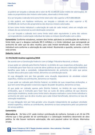 98
144
a) poderá ser lançada e cobrada até o valor de R$ 15.000,00 (valor médio de valorização), de
todos os proprietários dos imóveis valorizados, observado o limite total.
b) a ser lançada e cobrada terá como limite total valor não superior a R$ 9.000.000,00.
c) não poderá, em hipótese nenhuma, ser lançada e cobrada em valor superior a R$
10.000,00, de nenhum dos proprietários dos diversos imóveis valorizados.
d) tem como limite individual a valorização de cada de cada imóvel, salvo em relação aos
imóveis de uso comercial ou com destinação comercial.
e) a ser lançada e cobrada terá como limite total valor equivalente à soma dos valores
correspondentes à valorização individual de todos os imóveis beneficiados com a obra.
Comentário: Conforme estudamos, existem dois limites aplicáveis às contribuições de melhoria: o
limite total, que é a despesa realizada (R$ 9 milhões), e o limite individual, que corresponde ao
acréscimo de valor que da obra resultou para cada imóvel beneficiado. Assim sendo, o limite
individual varia conforme a valorização de cada imóvel. Resolvendo a questão, somente a Letra B
está correta.
Gabarito: Letra B
FCC/ALESE-Analista Legislativo/2018
De acordo com a Constituição Federal e com o Código Tributário Nacional, o tributo
a) que pode ser cobrado pelo Distrito Federal, no âmbito de suas respectivas atribuições, que
é instituído para fazer face ao custo de obras públicas de que decorra valorização imobiliária
benéfica para toda a sociedade, independentemente de acréscimo de valor que possa
resultar dessa obra para cada imóvel, denomina-se contribuição social.
b) cuja obrigação tem por fato gerador uma situação dependente de atividade estatal
específica, relativa ao contribuinte, denomina-se imposto.
c) que pode ser cobrado pelo Distrito Federal, no âmbito de suas respectivas atribuições, e
que tem como fato gerador o exercício regular do poder de polícia, denomina-se taxa.
d) que pode ser cobrado apenas pelo Distrito Federal, no âmbito de suas respectivas
atribuições, que é instituído para fazer face ao custo de obras públicas de que decorra
valorização imobiliária, tendo como limite total a despesa realizada e como limite individual o
acréscimo de valor que da obra resultar para cada imóvel beneficiado, denomina-se taxa de
valoração imobiliária.
e) cuja obrigação tem por fato gerador uma situação independente de qualquer atividade
estatal específica, relativa ao contribuinte, denomina-se taxa compulsória pelo uso potencial
de serviço público.
Comentário:
Alternativa A: De fato o D.F. pode instituir contribuição de melhoria. Contudo o art. 81 do CTN
informa que o fato gerador de tal contribuição é a valorização imobiliária decorrente de obra
pública. Se não houver nenhuma valorização, não será possível cobrar tal tributo. Alternativa
errada.
Fábio Dutra
Aula 00
Direito Tributário p/ TRF 3ª Região (Analista Judiciário - Área Judiciária) - Pós-Edital
www.estrategiaconcursos.com.br
0
00000000000 - DEMO
 