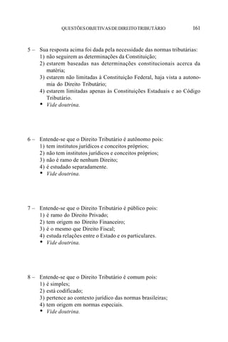 QUESTÕES OBJETIVAS DE DIREITO TRIBUTÁRIO               161


5 – Sua resposta acima foi dada pela necessidade das normas tributárias:
    1) não seguirem as determinações da Constituição;
    2) estarem baseadas nas determinações constitucionais acerca da
       matéria;
    3) estarem não limitadas à Constituição Federal, haja vista a autono-
       mia do Direito Tributário;
    4) estarem limitadas apenas às Constituições Estaduais e ao Código
       Tributário.
    • Vide doutrina.



6 – Entende-se que o Direito Tributário é autônomo pois:
    1) tem institutos jurídicos e conceitos próprios;
    2) não tem institutos jurídicos e conceitos próprios;
    3) não é ramo de nenhum Direito;
    4) é estudado separadamente.
    • Vide doutrina.



7 – Entende-se que o Direito Tributário é público pois:
    1) é ramo do Direito Privado;
    2) tem origem no Direito Financeiro;
    3) é o mesmo que Direito Fiscal;
    4) estuda relações entre o Estado e os particulares.
    • Vide doutrina.



8 – Entende-se que o Direito Tributário é comum pois:
    1) é simples;
    2) está codificado;
    3) pertence ao contexto jurídico das normas brasileiras;
    4) tem origem em normas especiais.
    • Vide doutrina.
 
