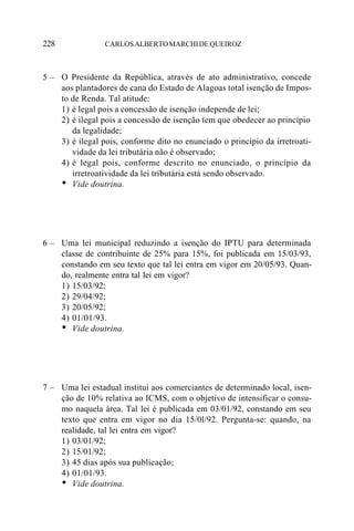 228              CARLOS ALBERTO MARCHI DE QUEIROZ



5 – O Presidente da República, através de ato administrativo, concede
    aos plantadores de cana do Estado de Alagoas total isenção de Impos-
    to de Renda. Tal atitude:
    1) é legal pois a concessão de isenção independe de lei;
    2) é ilegal pois a concessão de isenção tem que obedecer ao princípio
       da legalidade;
    3) é ilegal pois, conforme dito no enunciado o princípio da irretroati-
       vidade da lei tributária não é observado;
    4) é legal pois, conforme descrito no enunciado, o princípio da
       irretroatividade da lei tributária está sendo observado.
    • Vide doutrina.



6 – Uma lei municipal reduzindo a isenção do IPTU para determinada
    classe de contribuinte de 25% para 15%, foi publicada em 15/03/93,
    constando em seu texto que tal lei entra em vigor em 20/05/93. Quan-
    do, realmente entra tal lei em vigor?
    1) 15/03/92;
    2) 29/04/92;
    3) 20/05/92;
    4) 01/01/93.
    • Vide doutrina.



7 – Uma lei estadual institui aos comerciantes de determinado local, isen-
    ção de 10% relativa ao ICMS, com o objetivo de intensificar o consu-
    mo naquela área. Tal lei é publicada em 03/01/92, constando em seu
    texto que entra em vigor no dia 15/0l/92. Pergunta-se: quando, na
    realidade, tal lei entra em vigor?
    1) 03/01/92;
    2) 15/01/92;
    3) 45 dias após sua publicação;
    4) 01/01/93.
    • Vide doutrina.
 