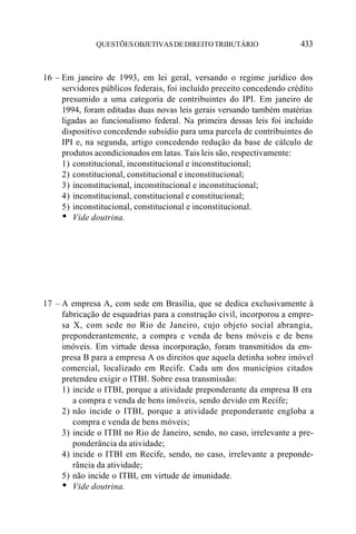 QUESTÕES OBJETIVAS DE DIREITO TRIBUTÁRIO                 433


16 – Em janeiro de 1993, em lei geral, versando o regime jurídico dos
     servidores públicos federais, foi incluído preceito concedendo crédito
     presumido a uma categoria de contribuintes do IPI. Em janeiro de
     1994, foram editadas duas novas leis gerais versando também matérias
     ligadas ao funcionalismo federal. Na primeira dessas leis foi incluído
     dispositivo concedendo subsídio para uma parcela de contribuintes do
     IPI e, na segunda, artigo concedendo redução da base de cálculo de
     produtos acondicionados em latas. Tais leis são, respectivamente:
     1) constitucional, inconstitucional e inconstitucional;
     2) constitucional, constitucional e inconstitucional;
     3) inconstitucional, inconstitucional e inconstitucional;
     4) inconstitucional, constitucional e constitucional;
     5) inconstitucional, constitucional e inconstitucional.
     • Vide doutrina.




17 – A empresa A, com sede em Brasília, que se dedica exclusivamente à
     fabricação de esquadrias para a construção civil, incorporou a empre-
     sa X, com sede no Rio de Janeiro, cujo objeto social abrangia,
     preponderantemente, a compra e venda de bens móveis e de bens
     imóveis. Em virtude dessa incorporação, foram transmitidos da em-
     presa B para a empresa A os direitos que aquela detinha sobre imóvel
     comercial, localizado em Recife. Cada um dos municípios citados
     pretendeu exigir o ITBI. Sobre essa transmissão:
     1) incide o ITBI, porque a atividade preponderante da empresa B era
        a compra e venda de bens imóveis, sendo devido em Recife;
     2) não incide o ITBI, porque a atividade preponderante engloba a
        compra e venda de bens móveis;
     3) incide o ITBI no Rio de Janeiro, sendo, no caso, irrelevante a pre-
        ponderância da atividade;
     4) incide o ITBI em Recife, sendo, no caso, irrelevante a preponde-
        rância da atividade;
     5) não incide o ITBI, em virtude de imunidade.
     • Vide doutrina.
 