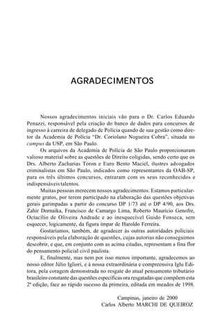AGRADECIMENTOS



       Nossos agradecimentos iniciais vão para o Dr. Carlos Eduardo
Penazzi, responsável pela criação do banco de dados para concursos de
ingresso à carreira de delegado de Polícia quando de sua gestão como dire-
tor da Academia de Polícia “Dr. Coriolano Nogueira Cobra”, situada no
campus da USP, em São Paulo.
       Os arquivos da Academia de Polícia de São Paulo proporcionaram
valioso material sobre as questões de Direito coligidas, sendo certo que os
Drs. Alberto Zacharias Toron e Euro Bento Maciel, ilustres advogados
criminalistas em São Paulo, indicados como representantes da OAB-SP,
para os três últimos concursos, entraram com os seus reconhecidos e
indispensáveis talentos.
       Muitas pessoas merecem nossos agradecimentos. Estamos particular-
mente gratos, por terem participado na elaboração das questões objetivas
gerais garimpadas a partir do concurso DP 1/73 até o DP 4/90, aos Drs.
Zahir Dornaika, Francisco de Camargo Lima, Roberto Maurício Genofre,
Octacílio de Oliveira Andrade e ao inesquecível Guido Fonseca, sem
esquecer, logicamente, da figura ímpar de Haroldo Ferreira.
       Gostaríamos, também, de agradecer às outras autoridades policiais
responsáveis pela elaboração de questões, cujas autorias não conseguimos
descobrir, e que, em conjunto com as acima citadas, representam a fina flor
do pensamento policial civil paulista.
       E, finalmente, mas nem por isso menos importante, agradecemos ao
nosso editor Júlio Igliori, e à nossa extraordinária e compreensiva Iglu Edi-
tora, pela coragem demonstrada no resgate do atual pensamento tributário
brasileiro constante das questões específicas ora resgatadas que compõem esta
2ª edição, face ao rápido sucesso da primeira, editada em meados de 1998.

                                         Campinas, janeiro de 2000
                                  Carlos Alberto MARCHI DE QUEIROZ
 