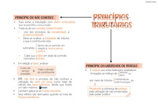 PRINCÍPIO DO NÃO CONFISCO
• Para evitar a tributação com efeito confiscatório
(que se assemelha a uma punição)
• Trata-se de um conceito indeterminado:
• Uso dos princípios da razoabilidade e
proporcionalidade
• Deve-se analisar a totalidade de tributos
a que o contribuinte está
submetido
dentro de um período, em
relação à mesma pessoa
política
• Em relação a taxas, analisar:
Custo do
serviço
prestado
• STF: não fere o princípio do não confisco a
utilização do valor da causa como base de
cálculo das taxas judiciárias, desde que fixado
um valor máximo.
• Também aplica-se às multas tributárias.
• Seus efeitos são atenuados quando se trata de
tributos extrafiscais.
Ressalvada a cobrança de pedágio
pela utilização de vias conservadas
pelo poder público
• É vedado aos entes federados estabelecer
limitações ao tráfego de ou
por meio de tributos ou
• Cabe sua análise em sede de controle
normativo abstrato.
Valor cobrado
do contribuinte
X
pessoas
bens
interestaduais
intermunicipais
PRINCÍPIO DA LIBERDADE DE TRÁFEGO
princípios
tributários
DECORE!
 