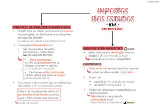 ICMS MONOFÁSICO
ICMS
= =
impostos
dos estados
TRIBUTAÇÃO DE COMBUSTÍVEIS E LUBRIFICANTES
• O ICMS cabe ao Estado onde ocorrer o consumo
nas operações com lubrificantes e combustíveis
derivados do petróleo
(a saída de um estado para outro é imune)
• Entre contribuintes:
o ICMS será repartido entre os
Estados de origem e destino.
• Destinados a não contribuintes:
o ICMS caberá ao Estado de origem.
• Suas regras serão estabelecidas por deliberação
dos Estados e DF (convênio do Confaz).
• Serão definidas por deliberação entre os
Estados e DF (convênio do Confaz)
é exceção ao princípio da legalidade.
2. Podem ser:
1. Serão uniformes em todo território nacional.
3. Podem ser reduzidas e reestabelecidas no
mesmo exercício
ainda não existe!
ALÍQUOTAS DO ICMS MONOFÁSICO
• Operações interestaduais com:
(como qualquer mercadoria)
(uso da alíquota interna)
CARACTERÍSTICAS
podem ser diferenciadas por produto
• específicas (Por unidade de medida)
• ad valorem (Alíquota B.C.)
≠
Não obedece o princípio da
anterioridade anual
(mas obedece a noventena!)
Cabe à Lei Complementar definir os
combustíveis e lubrificantes sobre os
quais o ICMS incidirá uma única vez.
• Gás natural e seus derivados
• Lubrificantes e combustíveis
não derivados do petróleo
CAI MUITO!
PEGADINHA!
 