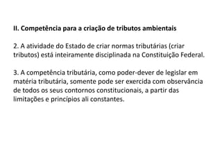 II. Competência para a criação de tributos ambientais 2. A atividade do Estado de criar normas tributárias (criar tributos) está inteiramente disciplinada na Constituição Federal.3. A competência tributária, como poder-dever de legislar em matéria tributária, somente pode ser exercida com observância de todos os seus contornos constitucionais, a partir das limitações e princípios ali constantes.