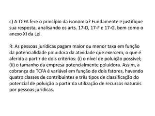 R: Sim, pois a sistemática ou forma de repartição das receitas tributárias denominada de “ICMS ecológico”é um exemplo da utilização do tributo como forma de proteção do meio ambiente, pois estimula aos Municípios a adoção de políticas públicas que visam à tutela do meio ambiente, por meio do aumento do percentual de repasse fiscal. Com a adoção do “ICMS ecológico” pelos Estados, há o estimulo da adoção das políticas públicas municipais objetivando a proteção do meio ambiente, com vistas ao aumento do repasse financeiro (¼ dos 25% de ICMS aos Municípios ).