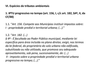 IV. Direito Tributário Ambiental1. Conceito: É o ramo da ciência do direito tributário que tem por objeto o estudo das normas tributárias criadas a partir do exercício da competência tributária conjugada com a competência ambiental, para determinar o uso de tributo na função instrumental de proteção do meio ambiente. 