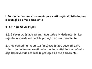 I. Fundamentos constitucionais para a utilização do tributo para a proteção do meio ambiente1. Art. 170, VI, da CF/88 1.3. É dever do Estado garantir que toda atividade econômica seja desenvolvida em prol da proteção do meio ambiente.1.4. No cumprimento de sua função, o Estado deve utilizar o tributo como forma de estimular que toda atividade econômica seja desenvolvida em prol da proteção do meio ambiente.