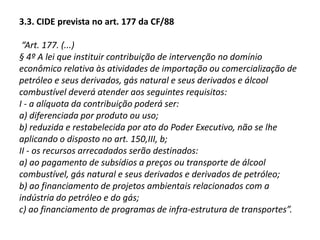 3. Contribuições de intervenção no domínio econômico (“CIDE”)Previstas no art. 149 da Constituição Federal, nos casos excepcionais em que reste demonstrado o cabimento de intervenção estatal para a proteção do meio ambiente, observando-se a limitação da sujeição passiva às pessoas que praticam, ou que potencialmente podem praticar atos poluidores.