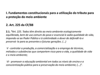I. Fundamentos constitucionais para a utilização do tributo para a proteção do meio ambiente2. Art. 225 da CF/882.1. “Art. 225. Todos têm direito ao meio ambiente ecologicamente equilibrado, bem de uso comum do povo e essencial à sadia qualidade de vida, impondo-se ao Poder Público e à coletividade o dever de defendê-lo e preservá- lo para as presentes e futuras gerações. (...)    V - controlar a produção, a comercialização e o emprego de técnicas, métodos e substâncias que comportem risco para a vida, a qualidade de vida e o meio ambiente;           VI - promover a educação ambiental em todos os níveis de ensino e a conscientização pública para a preservação do meio ambiente; (...)”.